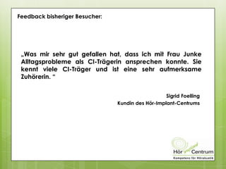 Feedback bisheriger Besucher:
„Was mir sehr gut gefallen hat, dass ich mit Frau Junke
Alltagsprobleme als CI-Trägerin ansprechen konnte. Sie
kennt viele CI-Träger und ist eine sehr aufmerksame
Zuhörerin. “
Sigrid Foelling
Kundin des Hör-Implant-Centrums
 