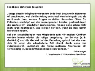Feedback bisheriger Besucher:
„Einige unserer Mitglieder waren am Ende ihrer Besuche in Hannover
oft unzufrieden, weil die Einstellung zu schnell vonstattengeht und sie
nicht mehr dazu kamen, Fragen zu stellen. Besonders ältere CI-
Patienten, erschöpft von der anstrengenden Anreise, gestresst durch
die Warterei im überfüllten Wartezimmer, mögen dann schon nicht
mehr groß nachfragen, sind einfach nur froh, wenn sie den Termin
hinter sich haben.
Bei den Einschätzungen von Mitgliedern zum Hör-Implant-Centrum
werden immer wieder die ruhige Umgebung, der Service (z. B.
Getränke) und die Geduld bei der Einstellung gelobt, bei der man
sich für jeden die erforderliche Zeit nimmt. Auch wenn mal
zwischendurch, außerhalb der Turnus-mäßigen Nachsorge ein
Termin nötig ist, bekommt man diesen recht schnell. “
Elvira Mager
1. Vorsitzende CIV Nordrhein-Westfalen
 