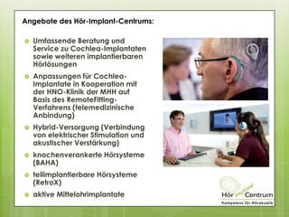  Umfassende Beratung und
Service zu Cochlea-Implantaten
sowie weiteren implantierbaren
Hörlösungen
 Anpassungen für Cochlea-
Implantate in Kooperation mit
der HNO-Klinik der MHH auf
Basis des RemoteFitting-
Verfahrens (telemedizinische
Anbindung)
 Hybrid-Versorgung (Verbindung
von elektrischer Stimulation und
akustischer Verstärkung)
 knochenverankerte Hörsysteme
(BAHA)
 teilimplantierbare Hörsysteme
(RetroX)
 aktive Mittelohrimplantate
Angebote des Hör-Implant-Centrums:
 