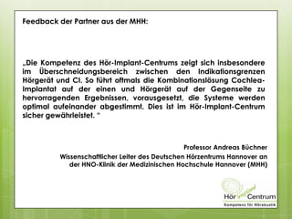 Feedback der Partner aus der MHH:
„Die Kompetenz des Hör-Implant-Centrums zeigt sich insbesondere
im Überschneidungsbereich zwischen den Indikationsgrenzen
Hörgerät und CI. So führt oftmals die Kombinationslösung Cochlea-
Implantat auf der einen und Hörgerät auf der Gegenseite zu
hervorragenden Ergebnissen, vorausgesetzt, die Systeme werden
optimal aufeinander abgestimmt. Dies ist im Hör-Implant-Centrum
sicher gewährleistet. “
Professor Andreas Büchner
Wissenschaftlicher Leiter des Deutschen Hörzentrums Hannover an
der HNO-Klinik der Medizinischen Hochschule Hannover (MHH)
 