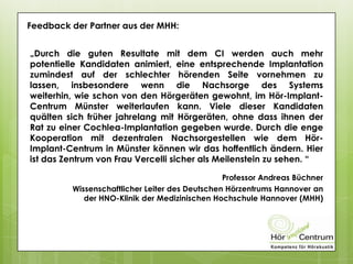 Feedback der Partner aus der MHH:
„Durch die guten Resultate mit dem CI werden auch mehr
potentielle Kandidaten animiert, eine entsprechende Implantation
zumindest auf der schlechter hörenden Seite vornehmen zu
lassen, insbesondere wenn die Nachsorge des Systems
weiterhin, wie schon von den Hörgeräten gewohnt, im Hör-Implant-
Centrum Münster weiterlaufen kann. Viele dieser Kandidaten
quälten sich früher jahrelang mit Hörgeräten, ohne dass ihnen der
Rat zu einer Cochlea-Implantation gegeben wurde. Durch die enge
Kooperation mit dezentralen Nachsorgestellen wie dem Hör-
Implant-Centrum in Münster können wir das hoffentlich ändern. Hier
ist das Zentrum von Frau Vercelli sicher als Meilenstein zu sehen. “
Professor Andreas Büchner
Wissenschaftlicher Leiter des Deutschen Hörzentrums Hannover an
der HNO-Klinik der Medizinischen Hochschule Hannover (MHH)
 