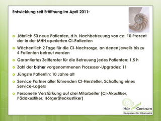  Jährlich 50 neue Patienten, d.h. Nachbetreuung von ca. 10 Prozent
der in der MHH operierten CI-Patienten
 Wöchentlich 2 Tage für die CI-Nachsorge, an denen jeweils bis zu
4 Patienten betreut werden
 Garantiertes Zeitfenster für die Betreuung jedes Patienten: 1,5 h
 Zahl der bisher vorgenommenen Prozessor-Upgrades: 11
 Jüngste Patientin: 10 Jahre alt
 Service Partner aller führenden CI-Hersteller, Schaffung eines
Service-Lagers
 Personelle Verstärkung auf drei Mitarbeiter (CI-Akustiker,
Pädakustiker, Hörgeräteakustiker)
Entwicklung seit Eröffnung im April 2011:
 