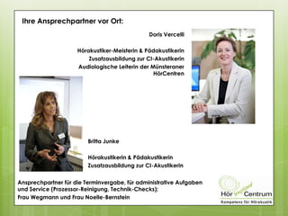 Doris Vercelli
Hörakustiker-Meisterin & Pädakustikerin
Zusatzausbildung zur CI-Akustikerin
Audiologische Leiterin der Münsteraner
HörCentren
Ihre Ansprechpartner vor Ort:
Britta Junke
Hörakustikerin & Pädakustikerin
Zusatzausbildung zur CI-Akustikerin
Ansprechpartner für die Terminvergabe, für administrative Aufgaben
und Service (Prozessor-Reinigung, Technik-Checks):
Frau Wegmann und Frau Noelle-Bernstein
 