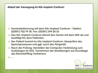  Terminabstimmung mit dem Hör-Implant-Centrum - Telefon:
(02501) 922 99 30, Fax: (02501) 594 20 33
 Das Hör-Implant-Centrum stimmt den Termin mit dem DHZ ab und
bestätigt ihn dem Patienten.
 Der Patient kommt ins Hör-Implant-Centrum: überprüfen des
Sprachprozessors und ggf. auch des Hörgeräts
 Nach der Prüfung: Herstellen der Computer-Verbindung zum
Audiologen im DHZ, Vornehmen der Einstellungen auf Grundlage
des RemoteFitting-Verfahrens
 …
Ablauf der Versorgung im Hör-Implant-Centrum:
 