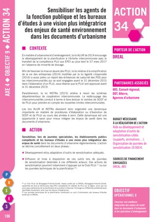 action
34
Axe4◆Objectif9◆Action34
106
Sensibiliser les agents de
la fonction publique et les bureaux
d’études à une vision plus intégratrice
des enjeux de santé environnement
dans les documents d’urbanisme
porteur de l’action
partenaires associés
DREAL
ARS, Conseil régional,
DDT, Alterre,
Agences d’urbanisme
Budget nécessaire
à la réalisation de l’action
Aide au développement et
adaptation d’outils de
sensibilisation ciblés
(supports, animations…).
Organisation de journées de
sensibilisation 10 000 €.
Sources de financement
envisagées
DREAL, ARS
■	Contexte
En matière d’urbanisme et d’aménagement, la loi ALUR de 2014 encourage
le développement de la planification à l’échelle intercommunale avec le
transfert de la compétence PLU aux EPCI au plus tard le 27 mars 2017
en l’absence de minorité de blocage.
Afin de favoriser la mise en œuvre des PLUi, la loi relative à la simplification
de la vie des entreprises (2014) modifiée par la loi égalité citoyenneté
(2016) a aussi prévu un report des échéances de caducité des POS pour
les intercommunalités qui se sont engagées avant le 31 décembre 2015
dans l’élaboration d’un PLUi, sous réserve que le PLUi soit approuvé avant
le 31 décembre 2019.
Parallèlement, la loi NOTRe (2015) amène à revoir les schémas
départementaux de coopération intercommunale. Le redécoupage des
intercommunalités conduit à terme à faire évoluer le nombre de SCoT et
de PLUi pour prendre en compte les nouvelles limites intercommunales.
Les lois ALUR et NOTRe devraient donc engendrer une dynamique
importante en matière de procédures d’élaboration ou d’évolution de
ScoT et de PLUi au cours des années à venir. Cette dynamique est une
opportunité à saisir pour mieux intégrer les enjeux de santé dans les
documents d’urbanisme.
■	Action
Sensibiliser, lors de journées spécialisées, les établissements publics
compétents et les bureaux d’études à une vision plus intégratrice des
enjeux de santé dans les documents d’urbanisme réglementaires. L’action
se décline concrètement en deux phases :
◆	Développement et/ou adaptation d’outils de sensibilisation adéquats.
◆	Diffusion et mise à disposition de ces outils lors de journées
	 de sensibilisation destinées à ces différents acteurs. Ces actions de
	 sensibilisation pourront notamment s’appuyer sur le Club PLUi (1)
ou sur
	 les journées techniques de la planification (2)
.
(1)
Le Club PLUi de Bourgogne-Franche-Comté, réseau piloté par la DREAL Bourgogne-Franche-Comté,
rassemble les élus et techniciens des EPCI compétents en matière de PLU sur la région, ainsi que les
principaux partenaires de la planification et a vocation à favoriser l’échange sur différentes problématiques
identifiées localement, ainsi que les retours d’expériences.
(2)
Les journées techniques de la planification constituent un outil d’information des bureaux d’études
piloté par la DREAL.
objectif
opérationnel 9
Favoriser une meilleure
intégration des enjeux de santé
dans les documents d’urbanisme
et les opérations d’aménagement
 