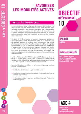 objectif
opérationnel
10
Axe4◆Objectif10
110
Favoriser
les mobilités actives
Contexte, état des lieux, enjeux
Notre mode de vie actuel est propice à une diminution de l’exercice
physique et à une plus grande sédentarisation. Cette évolution n’est
pas sans conséquence sur notre état de santé, avec l’augmentation
du nombre de personnes présentant des facteurs de risque comme la
surcharge pondérale, l’hypertension artérielle ou atteintes de maladies
non transmissibles telles que le diabète, le cancer et les maladies
cardio-vasculaires.
L’enquête de 2010 portant sur les pratiques physiques et sportives en
France a révélé que 20 % des personnes âgées de 15 ans et plus ont
déclaré avoir pratiqué, au cours des douze derniers mois, une activité
physique ou sportive moins d’une fois par semaine. D’autres enquêtes
réalisées entre 2006 et 2007 montrent que pas loin de 40% des français
n’atteignent pas les recommandations d’activité physique pour obtenir
un effet bénéfique sur leur santé. La promotion de l’exercice physique
sous toutes ses formes est donc une priorité de santé publique qui vise
notamment, à prévenir les maladies chroniques non transmissibles et la
perte d’autonomie.
Le Plan d’Action pour les Mobilités Actives (PAMA) a été lancé par le
décret n° 2015-808 du 2 juillet 2015. Il comporte un certain nombre
de mesures et de dispositions réglementaires visant à favoriser la marche
à pied et la bicyclette en tant que modes de déplacements.
Les mobilités actives constituent un levier essentiel pour agir sur trois
priorités contemporaines :
◆	 la réduction des émissions de gaz à effet de serre,
◆	 la réduction des pathologies chroniques et l’amélioration de l’état de
	 santé de la population,
◆	 le développement d’une approche santé dans les projets d’urbanisme
	 et d’aménagement.
AXE 4
pILOTE
Partenaires associés
DREAL
ARS, Conseil régional ,
IREPS, CEREMA, DRJSCS,
Rectorat, CCI, Evad
Cadres de vie
et urbanisme
favorables à la santé
 