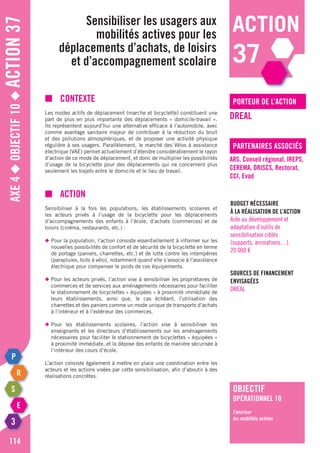 action
37
Axe4◆Objectif10◆Action37
114
Sensibiliser les usagers aux
mobilités actives pour les
déplacements d’achats, de loisirs
et d’accompagnement scolaire
porteur de l’action
partenaires associés
DREAL
ARS, Conseil régional, IREPS,
CEREMA, DRJSCS, Rectorat,
CCI, Evad
Budget nécessaire
à la réalisation de l’action
Aide au développement et
adaptation d’outils de
sensibilisation ciblés
(supports, animations…).
20 000 €
Sources de financement
envisagées
DREAL
■	Contexte
Les modes actifs de déplacement (marche et bicyclette) constituent une
part de plus en plus importante des déplacements « domicile-travail ».
Ils représentent aujourd’hui une alternative efficace à l’automobile, avec
comme avantage sanitaire majeur de contribuer à la réduction du bruit
et des pollutions atmosphériques, et de proposer une activité physique
régulière à ses usagers. Parallèlement, le marché des Vélos à assistance
électrique (VAE) permet actuellement d’étendre considérablement le rayon
d’action de ce mode de déplacement, et donc de multiplier les possibilités
d’usage de la bicyclette pour des déplacements qui ne concernent plus
seulement les trajets entre le domicile et le lieu de travail.
■	Action
Sensibiliser à la fois les populations, les établissements scolaires et
les acteurs privés à l’usage de la bicyclette pour les déplacements
d’accompagnements des enfants à l’école, d’achats (commerces) et de
loisirs (cinéma, restaurants, etc.) :
◆	Pour la population, l’action consiste essentiellement à informer sur les
	 nouvelles possibilités de confort et de sécurité de la bicyclette en terme
	 de portage (paniers, charrettes, etc.) et de lutte contre les intempéries
	 (parapluies, toits à vélo), notamment quand elle s’associe à l’assistance
	 électrique pour compenser le poids de ces équipements.
◆	Pour les acteurs privés, l’action vise à sensibiliser les propriétaires de
	 commerces et de services aux aménagements nécessaires pour faciliter
	 le stationnement de bicyclettes « équipées » à proximité immédiate de
	 leurs établissements, ainsi que, le cas échéant, l’utilisation des
	 charrettes et des paniers comme un mode unique de transports d’achats
	 à l’intérieur et à l’extérieur des commerces.
◆	Pour les établissements scolaires, l’action vise à sensibiliser les
	 enseignants et les directeurs d’établissements sur les aménagements
	 nécessaires pour faciliter le stationnement de bicyclettes « équipées »
	 à proximité immédiate, et la dépose des enfants de manière sécurisée à
	 l’intérieur des cours d’école.
L’action consiste également à mettre en place une coordination entre les
acteurs et les actions visées par cette sensibilisation, afin d’aboutir à des
réalisations concrètes.
objectif
opérationnel 10
Favoriser
les mobilités actives
 