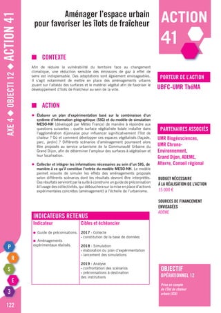 Axe4◆Objecti12◆Action41
122
porteur de l’action
partenaires associés
■	contexte
Afin de réduire la vulnérabilité du territoire face au changement
climatique, une réduction sensible des émissions de gaz à effet de
serre est indispensable. Des adaptations sont également envisageables.
Il s’agit notamment de mettre en place des aménagements urbains
jouant sur l’albédo des surfaces et le matériel végétal afin de favoriser le
développement d’îlots de Fraîcheur au sein de la ville.
■	Action
◆	 Élaborer un plan d’expérimentation basé sur la combinaison d’un
	 système d’information géographique (SIG) et du modèle de simulation
	MESO-NH (développé par Météo France) de manière à répondre aux
	 questions suivantes : quelle surface végétalisée totale installer dans
	 l’agglomération dijonnaise pour influencer significativement l’îlot de
	 chaleur ? Où et comment développer ces espaces végétalisés (façade,
	 parc, jardin) ? Différents scénarios d’aménagement pourraient alors
	 être proposés au service urbanisme de la Communauté Urbaine du
	 Grand Dijon, afin de déterminer l’ampleur des surfaces à végétaliser et
	 leur localisation.
◆	 Collecter et intégrer les informations nécessaires au sein d’un SIG, de
	 manière à ce qu’il constitue l’entrée du modèle MESO-NH. Le modèle
	 permet ensuite de simuler les effets des aménagements proposés
	 selon différents scénarios dont les résultats devront être interprétés.
	 Ces résultats serviront par la suite à construire un guide de préconisation
	 à l’usage des collectivités, qui débouchera sur la mise en place d’actions
	 expérimentales concrètes (aménagement) à l’échelle de l’urbanisme.
Aménager l’espace urbain
pour favoriser les îlots de fraîcheur
UBFC-UMR ThéMA
UMR Biogéosciences,
UMR Chrono-
Environnement,
Grand Dijon, ADEME,
Alterre, Conseil régional
Budget nécessaire
à la réalisation de l’action
15 000 €
Sources de financement
envisagées
ADEME
objectif
opérationnel 12
Prise en compte
de l’Îlot de chaleur
urbain (ICU)
Indicateurs retenus
Indicateur
●	 Guide de préconisations.
●	 Aménagements
expérimentaux réalisés.
Cibles et échéancier
2017 : Collecte
- constitution de la base de données
2018 : Simulation
- élaboration du plan d’expérimentation
- lancement des simulations
2019 : Analyse
- confrontation des scénarios
- préconisations à destination
des institutions
action
41
 