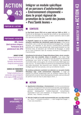 action
43
Axe5◆Objectif13◆Action43
129
porteur de l’action
partenaires associés
IREPS
ARS, Jeunes
(dont services civiques),
Partenaires de la
plateforme e-Set, CPIE
Budget estimé
Environ 50 jours de travail
(temps chargé de projet,
formateur, documentaliste,
chargé de communication)
27 500 €
Sources de financement
envisagées
Budget complémentaire au
contrat pluri-annuel d’objectifs
et de moyens (CPOM) socle entre
l’ARS et l’IREPS
objectif
opérationnel 13
Favoriser
l’implication
des citoyens
Intégrer un module spécifique
et un parcours d’autoformation
« Environnement citoyenneté »
dans le projet régional de
promotion de la santé des jeunes
« Pass’Santé Jeunes »
■	Contexte
Le Pass’Santé Jeunes (PSJ) est un projet initié par l’ARS en 2012. La
finalité est de développer les capacités des enfants et des adolescents à
faire des choix favorables à leur santé, à devenir autonome, dans le cadre
d’un parcours de vie et de santé.
Le dispositif s’appuie sur un corpus commun et un référentiel fiable et
actualisé à destination des intervenants auprès des jeunes, et des jeunes
eux-mêmes, avec un site web (pass-santejeunes-bourgogne.org), une page
facebook, une newsletter et des parcours d’autoformation accessibles
gratuitement en ligne (pass-santepro.org). Après expérimentation sur des
territoires tests, et évaluation par l’Université de Bourgogne, le projet
est en cours d’extension dans de nouveaux territoires en Bourgogne et
Franche-Comté.
Actuellementlesitetraitede12pagesthématiques(tabac,alcool,cannabis,
internet, bien vivre ensemble, amour et sexualité…) par classe d’âge
(8-12 ; 13-15 ; 16-18 ans). Les contenus sont des apports d’informations
synthétiques sous forme de textes ou d’illustrations, des ressources
multimédia (vidéo, serious game, etc.) et des brochures à télécharger pour
aller plus loin. Un espace dédié aux parents et aux professionnels propose
des pistes éducatives, des ressources pour intervenir, des exemples de
stratégies ayant fait leurs preuves, ainsi qu’une sélection d’outils.
De nombreux partenaires souhaitent une extension sur une porte d’entrée
thématique large «santé environnement citoyenneté». Il s’agit par
exemple de priorités académiques avec de nombreux besoins dans les
établissements scolaires (labels développement durable, parcours éducatif
de santé en cours de mise en place depuis 2016…).
■	Action
◆	 Appréhender la thématique « Environnement » à la fois au sens physique
	 duterme,maiségalementdanssesdimensionssociales,psychologiques,
	 culturelles et économiques. Les sujets pressentis sont l’air, l’approche
	générale développement durable-citoyenneté (consommation
	 responsable et bien vivre ensemble), le changement climatique, les
	 déchets, l’eau, l’habitat, la mobilité.
◆	 Articuler l’onglet sur la santé-environnementale avec ceux déjà existants
	 sur « bruit », « musique et audition » ; « bien manger-bien bouger » ;
	 « bien vivre ensemble ».
 
