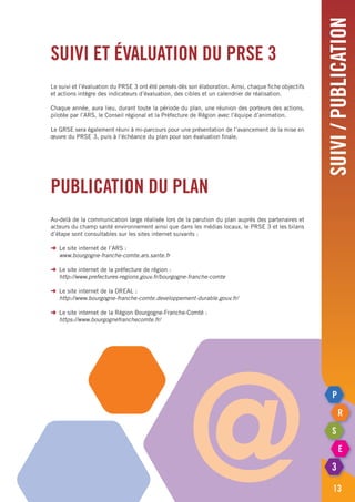 suivi/publication
13
Suivi et évaluation du PRSE 3
Le suivi et l’évaluation du PRSE 3 ont été pensés dès son élaboration. Ainsi, chaque fiche objectifs
et actions intègre des indicateurs d’évaluation, des cibles et un calendrier de réalisation.
Chaque année, aura lieu, durant toute la période du plan, une réunion des porteurs des actions,
pilotée par l’ARS, le Conseil régional et la Préfecture de Région avec l’équipe d’animation.
Le GRSE sera également réuni à mi-parcours pour une présentation de l’avancement de la mise en
œuvre du PRSE 3, puis à l’échéance du plan pour son évaluation finale.
Publication du plan
Au-delà de la communication large réalisée lors de la parution du plan auprès des partenaires et
acteurs du champ santé environnement ainsi que dans les médias locaux, le PRSE 3 et les bilans
d’étape sont consultables sur les sites internet suivants :
➜	 Le site internet de l’ARS :
	 www.bourgogne-franche-comte.ars.sante.fr
➜	 Le site internet de la préfecture de région :
	 http://www.prefectures-regions.gouv.fr/bourgogne-franche-comte
➜	 Le site internet de la DREAL :
	 http://www.bourgogne-franche-comte.developpement-durable.gouv.fr/
➜	 Le site internet de la Région Bourgogne-Franche-Comté :
	 https://www.bourgognefranchecomte.fr/
@
 