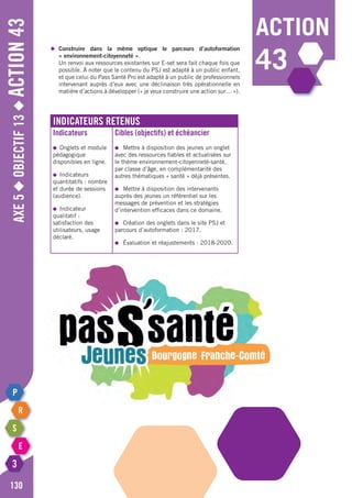 action
43
Axe5◆Objectif13◆Action43
130
◆	 Construire dans la même optique le parcours d’autoformation
	 « environnement-citoyenneté ».
	 Un renvoi aux ressources existantes sur E-set sera fait chaque fois que
	 possible. À noter que le contenu du PSJ est adapté à un public enfant,
	 et que celui du Pass Santé Pro est adapté à un public de professionnels
	 intervenant auprès d’eux avec une déclinaison très opérationnelle en
	 matière d’actions à développer (« je veux construire une action sur… »).
Indicateurs retenus
Indicateurs
●	 Onglets et module
pédagogique
disponibles en ligne.
●	Indicateurs
quantitatifs : nombre
et durée de sessions
(audience).
●	Indicateur
qualitatif :
satisfaction des
utilisateurs, usage
déclaré.
Cibles (objectifs) et échéancier
●	 Mettre à disposition des jeunes un onglet
avec des ressources fiables et actualisées sur
le thème environnement-citoyenneté-santé,
par classe d’âge, en complémentarité des
autres thématiques « santé » déjà présentes.
●	 Mettre à disposition des intervenants
auprès des jeunes un référentiel sur les
messages de prévention et les stratégies
d’intervention efficaces dans ce domaine.
●	 Création des onglets dans le site PSJ et
parcours d’autoformation : 2017.
●	 Évaluation et réajustements : 2018-2020.
 