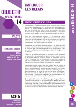 objectif
opérationnel
14
AXE 5
pILOTE
Partenaires associés
ARS
DREAL,
Conseil régional,
DRAAF, IREPS, URPS,
Alterre, Collectivités
Axe5◆Objectif14
131
Dynamiques
territoriales
et synergies d’acteurs
Impliquer
les relais
Contexte, état des lieux, enjeux
« La thématique santé-environnement est au cœur des préoccupations
des citoyens. Les citoyens et leurs territoires en sont aussi les premiers
acteurs. Une stratégie d’action équilibrée doit donc reposer également
sur une dynamique dans les territoires, en mobilisant des outils
diversifiés et des catégories d’acteurs complémentaires ». C’est par ces
mots que débute la partie sur les dynamiques territoriales du PNSE 3.
S’ils sont particulièrement sensibles à la thématique santé-
environnement, faute de temps ou faute de connaissances ou de moyens
pour s’informer, les citoyens ne vont pas au bout de leur préoccupations
et l’évolution des pratiques et des comportements ne se fait pas
naturellement, voire ne se fait pas ou se fait mal.
Faire évoluer les pratiques et les comportements, c’est repérer les freins
et surtout motiver les citoyens dans le cadre d’une démarche individuelle
et commune, avec des messages simples, clairs et transparents. C’est
pourquoi il faut bien construire cette argumentation du changement et
la véhiculer.
L’appui sur des relais de proximité et sur la confiance qu’ont les citoyens
envers ces relais permettra de démultiplier la diffusion des informations
et des bonnes pratiques. Ces relais joueront un rôle double : celui de
relais d’influence et celui de démocratiseur de nouvelles pratiques. Ce
rôle pourra même aller plus loin et devenir un rôle d’exemplarité afin de
favoriser l’émergence de nouveaux repères stables et robustes.
Au quotidien, chaque citoyen, quel que soit son âge, est entouré de
personnes s’impliquant dans sa vie quotidienne : acteurs éducatifs,
acteurs sociaux, personnels de santé, services à domicile… Ces diverses
personnes ont des contacts réguliers et directs avec les citoyens que ce
soit pour les soigner, les former, les aider dans les tâches quotidiennes...
Par cette proximité, ces différents acteurs sont à même de sensibiliser,
d’acculturer et d’entrainer les citoyens vers de nouvelles pratiques plus
respectueuses d’un environnement de vie plus sain.
En complément de l’action 107 du PNSE 3, la région Bourgogne-Franche-
Comté souhaite s’appuyer sur les différents réseaux existants, en contact
direct avec les citoyens, pour acculturer le grand public à des pratiques
quotidiennes favorables à une meilleure santé environnementale. Pour
ce faire, différentes têtes de réseaux se mobilisent pour former leur relais
de terrain à la diffusion de l’information et à de nouvelles pratiques.
 