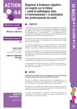 Axe5◆Objectif14◆Action44
133
action
44
porteur de l’action
partenaires associés
URPS
Médecins libéraux
ARS
Budget estimé
Environ 15 000 €
pour l’édition d’un congrès
Sources de financement
envisagées
ARS
objectif
opérationnel 14
Impliquer les relais
Organiser à échéance régulière
un congrès sur le thème
« santé et pathologies liées
à l’environnement » à destination
des professionnels de santé
■	Contexte
L’URPS Médecins Libéraux de Franche-Comté a organisé en juin 2015 le
1er
Congrès Santé Environnement à destination des Médecins Libéraux et
des patients sur le thème « Comment prévenir au quotidien la survenue
de pathologies liées à l’environnement ? » Les pathologies liées à
l’environnement représentent la part essentielle des maladies chroniques
développées dans notre pays (on les estime à 80 % !).
La prévalence de la maladie de Parkinson, dont l’exposition aux pesticides
est une cause reconnue, est sensiblement plus élevée dans certains
territoires de notre région.
Les pollutions engendrées par les phytosanitaires et les perturbateurs
endocriniens touchent l’ensemble de notre environnement : l’eau, l’air, les
sols donc la nourriture, l’intérieur des habitations et des lieux de travail.
L’évolution de la législation vers une interdiction de la vente des pesticides
aux particuliers ne s’est pas accompagnée d’une interdiction progressive
des usages aux utilisateurs professionnels de l’agriculture et de l’industrie
agro-alimentaire.
Le développement croissant d’une agriculture « saine » se fait parallèlement
à l’engouement des populations pour une meilleure façon de se nourrir.
Il importe de faire connaître les risques, les moyens de les prévenir, et
les alternatives à l’usage des phytosanitaires tant aux professionnels
concernés qu’au grand public.
■	Action
L’URPS Médecins Libéraux désormais Bourgogne-Franche-Comté souhaite
renouveler cet évènement qui avait rencontré un vif succès.
En effet, les Médecins Libéraux, généralistes et spécialistes, ont un
rôle important à jouer dans la prévention des risques sanitaires liés à
l’environnement. Il semble déterminant de mieux les sensibiliser.
Les priorités de ce congrès sont d’informer afin d’entraîner une prise de
conscience individuelle et collective, pour changer les comportements au
quotidien autour de la santé/environnement.
Il convient de sensibiliser les médecins, mais aussi les patients, à
l’importance du lien entre la survenue de certaines pathologies et les
modifications de notre environnement.
 
