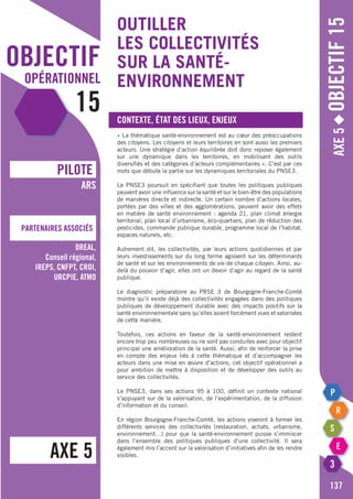 objectif
opérationnel
15
AXE 5
pILOTE
Partenaires associés
ARS
DREAL,
Conseil régional,
IREPS, CNFPT, CROI,
URCPIE, ATMO
Axe5◆Objectif15
137
Outiller
les collectivités
sur la santé-
environnement
Contexte, état des lieux, enjeux
« La thématique santé-environnement est au cœur des préoccupations
des citoyens. Les citoyens et leurs territoires en sont aussi les premiers
acteurs. Une stratégie d’action équilibrée doit donc reposer également
sur une dynamique dans les territoires, en mobilisant des outils
diversifiés et des catégories d’acteurs complémentaires ». C’est par ces
mots que débute la partie sur les dynamiques territoriales du PNSE3.
Le PNSE3 poursuit en spécifiant que toutes les politiques publiques
peuvent avoir une influence sur la santé et sur le bien-être des populations
de manières directe et indirecte. Un certain nombre d’actions locales,
portées par des villes et des agglomérations, peuvent avoir des effets
en matière de santé environnement : agenda 21, plan climat énergie
territorial, plan local d’urbanisme, éco-quartiers, plan de réduction des
pesticides, commande publique durable, programme local de l’habitat,
espaces naturels, etc.
Autrement dit, les collectivités, par leurs actions quotidiennes et par
leurs investissements sur du long terme agissent sur les déterminants
de santé et sur les environnements de vie de chaque citoyen. Ainsi, au-
delà du pouvoir d’agir, elles ont un devoir d’agir au regard de la santé
publique.
Le diagnostic préparatoire au PRSE 3 de Bourgogne-Franche-Comté
montre qu’il existe déjà des collectivités engagées dans des politiques
publiques de développement durable avec des impacts positifs sur la
santé environnementale sans qu’elles soient forcément vues et valorisées
de cette manière.
Toutefois, ces actions en faveur de la santé-environnement restent
encore trop peu nombreuses ou ne sont pas conduites avec pour objectif
principal une amélioration de la santé. Aussi, afin de renforcer la prise
en compte des enjeux liés à cette thématique et d’accompagner les
acteurs dans une mise en œuvre d’actions, cet objectif opérationnel a
pour ambition de mettre à disposition et de développer des outils au
service des collectivités.
Le PNSE3, dans ses actions 95 à 100, définit un contexte national
s’appuyant sur de la valorisation, de l’expérimentation, de la diffusion
d’information et du conseil.
En région Bourgogne-Franche-Comté, les actions viseront à former les
différents services des collectivités (restauration, achats, urbanisme,
environnement…) pour que la santé-environnement puisse s’immiscer
dans l’ensemble des politiques publiques d’une collectivité. Il sera
également mis l’accent sur la valorisation d’initiatives afin de les rendre
visibles.
 