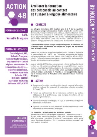 Axe5◆Objectif15◆Action48
141
action
48
porteur de l’action
partenaires associés
RAFT,
Mutualité Française
Conseil régional, ARS,
Mutualité Française,
Collectivités territoriales,
Départements et Conseil
régional, responsables de
restaurations collectives…
Inspection académique,
Protection Maternelle
Infantile (PMI),
DIRECCTE, DDCSPP,
Association des Maires
de France (AMF), CNFPT
objectif
opérationnel 15
Outiller les collectivités
sur la santé-environnement
Améliorer la formation
des personnels au contact
de l’usager allergique alimentaire
■	Contexte
Les allergies alimentaires (AA) touchent près de 3 % de la population
générale avec une prévalence accrue chez les enfants. En société, les AA
deviennent un réel problème de santé publique, notamment dans le milieu
de la restauration collective, en contribuant à une altération de la qualité
de vie. La problématique des AA a été abordée via l’Objectif opérationnel
11 du PRSE 2 en Franche-Comté (FC) intitulé « Améliorer l’accès de la
personne allergique alimentaire aux structures de restauration collective ».
Le bilan de cette action a souligné un besoin important de formations sur
ce thème auprès du personnel au contact des usagers AA, notamment
dans le milieu scolaire.
Il existe des réticences et des interrogations depuis l’entrée en vigueur de
la réglementation dit « INCO » sur l’étiquetage alimentaire des denrées
non préemballées en collectivité (Décret n°2015-447 du 17 avril 2015
relatif à l’information des consommateurs concernant les allergènes et les
denrées alimentaires non préemballées).
Lors du précédent PRSE, tous les personnels à former en Franche-Comté
ne l’ont pas été : action non déployée dans le Jura et difficultés à toucher
certaines tranches d’âge (lycées, structures de restauration collective pour
les enfants de moins de 11 ans). Cette action ayant démontré toute son
utilité, il est donc souhaitable de l’étendre au nouveau périmètre régional
via de nouveaux relais de formation sur les départements de l’ancienne
Bourgogne.
■	action
◆	Apporter une formation complémentaire, dans le cadre de la formation
	 initiale et continue, des personnels de restauration collective au contact
	 de l’usager AA.
◆	Former les professionnels de la restauration collective du secteur
	 médicosocial à la problématique des allergies alimentaires et aux
	 diverses règlementations.
◆	Susciter et renforcer l’intérêt pour le sujet et permettre aux stagiaires
	 d’être relais d’information.
◆	Organiser une journée de suivi permettant de réfléchir ensemble sur les
	 perspectives d’améliorations à développer.
Les formations - actions portent sur les thèmes suivants
Représentation autour des allergies alimentaires ; Réglementation INCO ;
Accueil enfant ou adulte allergique : PAI, prise en charge restauration ;
Mise en pratique : inscription au projet de l’établissement, outils, feuille
menu, décryptage étiquettes ; ½ à 1 journée de suivi sera proposée 3 à 4
mois après la formation.
 