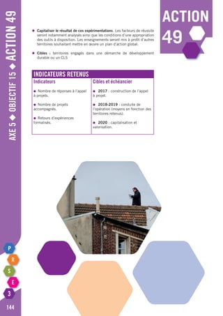 Axe5◆Objectif15◆Action49
144
action
49
Indicateurs retenus
Indicateurs
●	 Nombre de réponses à l’appel
à projets.
●	 Nombre de projets
accompagnés.
●	 Retours d’expériences
formalisés.
Cibles et échéancier
●	 2017 : construction de l’appel
à projet.
●	 2018-2019 : conduite de
l’opération (moyens en fonction des
territoires retenus).
●	 2020 : capitalisation et
valorisation.
◆	 Capitaliser le résultat de ces expérimentations. Les facteurs de réussite
	 seront notamment analysés ainsi que les conditions d’une appropriation
	 des outils à disposition. Les enseignements seront mis à profit d’autres
	 territoires souhaitant mettre en œuvre un plan d’action global.
◆	 Cibles : territoires engagés dans une démarche de développement
	 durable ou un CLS
 