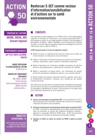 porteur de l’action
partenaires associés
Axe5◆Objectif16◆Action50
■	contexte
Pour répondre à l’objectif général n°5 du PRSE 2 2011-2015 de Bourgogne
(apporter la formation et l’information, sur la santé environnementale, la
plus adaptée au public le plus large possible) le portail E-Set Bourgogne a
été élaboré. La DREAL, l’ARS et l’ADEME se sont accordés pour copiloter
le projet. Le Conseil régional souhaite s’associer au pilotage de la suite de
cette action dans le cadre du PRSE 3.
E-SET poursuit jusqu’à ce jour les objectifs suivants :
◆	 Mettre en place un partenariat fort entre les acteurs de la santé, de
	 l’environnement, de l’éducation et de la formation.
◆	 Fédérer l’information et l’offre de formation en santé environnementale :
	 recenser, hiérarchiser, valider, qualifier l’information disponible.
◆	 Mettre à disposition de l’information adaptée aux besoins en direction
	 des élus, des professionnels, notamment de la santé et de l’habitat.
◆	Mettre à disposition du grand public, une information de qualité,
	 facilement accessible et adaptée aux besoins, via un portail internet.
Le portail propose une base de ressources (articles, rapports, outils, etc.)
et d’événements (formations, colloques, etc.) validée par des experts
multidisciplinaires.
Des vidéos ainsi que des parcours d’autoformation sont également proposés
pour acculturer les publics aux problématiques de santé environnementale.
Ils permettent d’appréhender la santé, l’environnement et le travail dans
leurs différentes dimensions et leurs interactions.
■		action
◆	 Lancer une évaluation du dispositif e-SET. Elle sera réalisée en 2017.
	 Cette évaluation vise à renforcer l'attractivité du portail et à l'adapter à
	 l'évolution des besoins des utilisateurs.
◆	 Recenser et promouvoir les dynamiques locales grâce au portail e-SET.
	 Le PRSE 3 promeut le développement de la santé environnementale
	 dans les territoires au travers des différents dispositifs existants :
	 Agenda 21, demandes TEPOS et TEPCV, CLS... E-SET doit permettre
	 de valoriser et d’illustrer les démarches territoriales menées.
◆	 Appuyer et mettre en valeur les actions du PRSE 3 grâce au portail
	 e-SET.
Renforcer E-SET comme vecteur
d’information/sensibilisation
et d’actions sur la santé
environnementale
ADEME, DREAL, ARS
Conseil régional
GIP FTLV, IREPS, ALTERRE,
URCPIE
Budget nécessaire
à la réalisation de l’action
90 000 € par an
Sources de financement
envisagées
ARS, DREAL, ADEME,
Conseil régional,
Autres financements possibles
DRAAF, branches
professionnelles…
147
action
50
objectif
opérationnel 16
Créer et animer des communautés
d’acteurs locaux et régionaux
et s’appuyer sur celles existantes
 