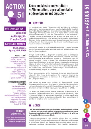 Axe5◆Objectif16◆Action51
149
action
51
porteur de l’action
partenaires associés
Université
de Bourgogne-
Franche-Comté
DRAAF, Vitagora,
AgroSup, ARIA, AFNOR
objectif
opérationnel 16
Créer et animer des communautés
d’acteurs locaux et régionaux
et s’appuyer sur celles existantes
Budget estimé
Budget total (sur 5 ans) :
330 000 € (66 000 € / an)
Université de Bourgogne :
250 000 € sur 5 ans
(50 000 € / an)
Contrat de Professionnalisation et
taxe apprentissage :
40 000 € (8000 € / an)
Aide demandé au PRSE3 :
40 000 €
(pour 5 ans, 8000 € / an)
Sources de financement
envisagées
Taxe d’apprentissage,
Financement interne
à l’Université,
Formation continue,
Apprentissage (à partir de 2018)
Unité d’enseignements
accessibles sous forme
de diplôme universitaire
(à partir de 2018)
Créer un Master universitaire
« Alimentation, agro-alimentaire
et développement durable »
■	Contexte
Les problématiques liées à l’alimentation et à ses filières de production
(des matières premières aux aliments transformés/distribués) s’invitent
dans le débat du développement durable comme une question majeure. Le
secteur agro-alimentaire par ses choix, a un impact majeur tant sur notre
environnement que sur la santé des consommateurs et des producteurs.
Comment réduire les émissions de gaz à effets de serre, dont 25 %
proviennent de l’agriculture et de la production de denrées alimentaires ?
Comment limiter les pollutions des eaux et des aliments par les produits
phytosanitaires ? Comment proposer des aliments transformés sains sans
risque de cancer ou d’obésité ?
Produire des aliments de façon durable et soutenable à l’échelle mondiale
est donc l’enjeu auquel devra faire face le secteur agro-alimentaire (AA)
dans les décennies à venir.
Il s’agit pour le secteur AA de prendre en compte, dans sa stratégie de
développement, les préoccupations nutritionnelles, sociales, sanitaires,
environnementales et économiques relatives à l’alimentation, dans un
système globalisé. La mise en œuvre d’une telle démarche peut être un
facteur de différenciation au sein du secteur, mais aussi une source de
création de valeurs et d’amélioration de la performance, d’innovation et de
renouvellement de stratégie, une source de mobilisation et d’implication
des salariés. Enfin, c’est un facteur d’attractivité pour les consommateurs,
de renforcement d’image et de confiance.
Ainsi, les organisations et les industries du secteur agro-alimentaire
intègrent, dans leurs préoccupations, les questions relatives au
développement durable sous la déclinaison de la Responsabilité Sociale
des Entreprises (RSE).
Pour mettre en œuvre cette stratégie de développement, source
d’innovations technologiques et sociales, les entreprises agro-alimentaires
recherchent des compétences spécifiques et transversales inhérentes aux
dimensions environnementale, sociale, juridique, éthique de la RSE.
Les enjeux de développement durable nécessitent la formation et la
montée en compétences des acteurs d’aujourd’hui et de demain dans
ce champ d’activité. Le secteur agro-alimentaire ne déroge pas à cette
exigence pour intégrer le développement durable dans ses politiques et
prendre en compte la santé environnement.
■	action
Créer le Master 2 Alimentation, Agro-alimentaire et Développement Durable
(A3DD) qui fera partie de la nouvelle offre de formation de l’Université de
Bourgogne-Franche Comté à la rentrée 2017 (UFR Sciences de la Vie, de
la Terre et de l’Environnement, Dijon).
La force et l’originalité de cette formation résident dans son caractère
pluridisciplinaire, puisque des professionnels académiques, institutionnels
et industriels d’horizons très diversifiés sont impliqués (santé, nutrition,
toxicologie, économie, agro-alimentaire, droit, gestion, management,
 