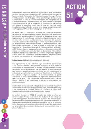 Axe5◆Objectif16◆Action51
150
action
51
environnement, agronomie, sociologie). Construire un projet de formation
commun est une force mais aussi un défi. L’université de Bourgogne et
la communauté d’universités et d’établissements de Bourgogne-Franche
Comté possèdent les atouts pour relever ce challenge. D’une part, car
l’alimentation, la santé et l’environnement sont des axes prioritaires et
d’excellence de notre Université. D’autre part, nous sommes accompagnés
dans notre démarche par le Réseau sur la Transition socio-écologique
qui possède le savoir-faire requis dans la mise en place de projets
transdisciplinaires. Enfin, des partenaires du secteur agro-alimentaire tels
que Vitagora ou l’ARIA soutiennent ce projet de formation.
Le Master 2 A3DD a pour objectif de former des cadres spécialisés dans
la démarche de développement durable, appliquée aux organisations
et industries agro-alimentaires. L’université de Bourgogne, grâce à son
large domaine de compétences, est idéalement positionnée pour mettre
en place cette formation pluridisciplinaire en alternance. Elle permettra
d’acquérir les connaissances théoriques sur les enjeux et les fondements
du développement durable et de maîtriser la méthodologie et les outils
opérationnels nécessaires à la mise en œuvre de projets en RSE dans
le secteur de l’alimentation et de l’AA. à l’échelon national, le Master 2
A3DD s’intègre dans un paysage de formations en développement durable
encore très limitées, en particulier dans le domaine de l’alimentation.
Cette formation contribuera à mettre en valeur les compétences régionales
dans le secteur de l’Alimentation Durable au carrefour des préoccupations
sociétales, de l’innovation, de l’économie et de la santé.
Débouchés du diplôme (métiers ou poursuite d’études) :
Les organisations et les industries agro-alimentaires appartiennent
à un secteur d’activité à fort potentiel d’emplois et leurs politiques
volontaristes ou réglementaires en matière de développement durable
nécessitent un accompagnement par des experts de cette démarche.
Les structures agro-alimentaires concernées sont les industries et les
entreprises agro-alimentaires, les cabinets d’audit et de certification,
les cabinets d’ingénierie sociétale et environnementale, la grande
distribution, la restauration collective, les organismes interprofessionnels
(ARIA, ANIA, BIVB…), les coopératives, les organismes publics (DRAAF,
ADEME, ANSES…), les collectivités locales et les organisations non
gouvernementales.
Les fonctions accessibles sont : chargé(e) de mission en développement
durable, formateur(trice) en développement durable, responsable en charge
d’une démarche RSE, auditeur (trice) RSE, chargé(e) de certification,
chargé(e) de communication en développement durable.
Le soutien financier du PRSE 3 permettra de mettre en place une
communication efficace, en direction des étudiants et des entreprises,
par le développement d’un site internet, la gestion des réseaux sociaux
et l’édition de documents de communication. Il permettra de prendre en
charge des interventions de partenaires éloignés du site de la formation.
Enfin, il permettra la mise en place de projets de terrain pour les étudiants
de la formation (documentation, déplacement, communication, mise en
place d’actions,…).
 