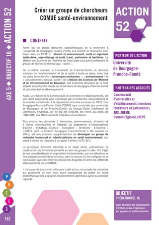 Axe5◆Objectif16◆Action52
152
action
52
porteur de l’action
partenaires associés
■	contexte
Parmi les six grands domaines caractéristiques de la recherche à
l’université de Bourgogne, quatre d’entre eux entrent en résonance avec
divers axes du PRSE 3 : aliment et environnement, santé et ingénierie
moléculaire, apprentissage et santé (care), patrimoine et territoires. La
Maison des Sciences de l’Homme de Dijon porte plus particulièrement le
groupe de recherche thématique « santé ».
De la même manière, à l’université de Franche-Comté, le domaine
sciences de l’environnement et de la santé a toute sa place, ainsi que
les pôles de recherche « dynamiques territoriales », « environnement » et
« comportements, risques, santé » de la Maison des Sciences de l’Homme
et de l’Environnement de Besançon. Cet ensemble témoigne de la forte
activité de recherche menée sur le territoire de Bourgogne-Franche-Comté
et son potentiel de développement.
Aussi, la création de la Communauté d’université et d’établissements, est
une réelle opportunité pour contribuer par la recherche, conjointement et
de manière coordonnée, à la préparation et la mise en œuvre du PRSE 3 en
Bourgogne-Franche-Comté. Cette COMUE sera constituée des universités
de Bourgogne et de Franche-Comté, du groupe école supérieure de
commerce, d’Agrosup, de l’UTBM, de l’ENSAM, de l’INRA, du CNRS, de
l’INSERM, des établissements hospitalo-universitaires.
Plus encore, les domaines 2 (territoires, environnement, aliments) et
3 (soins individualisés et intégrés) du programme d’investissement
d’avenir « Initiatives Science – Innovation – Territoires – Economie »
(I-SITE), dont la COMUE Bourgogne Franche-Comté a été lauréate en
2016, est une occasion supplémentaire de développer un groupe de
recherche transversal et interdisciplinaire en santé environnement, qui
serait à même de répondre à un appel d’offres I-SITE BFC.
La principale difficulté identifiée à ce stade serait, précisément, la
construction de l’interdisciplinarité au sein du groupe à créer. S’il s’agit
de ses caractéristiques et originalités fondamentales, sa concrétisation se
fera progressivement dans le temps, dans la mesure où les collègues ne se
connaissent que peu entre les disciplines éloignées et entre les différents
établissements de la COMUE.
Il n’y a pas de population cible pour cette action, les projets de recherche
qui pourraient en être issus étant susceptibles de porter sur toute
problématique liée à la santé-environnement identifiée à partir du contexte
régional.
Créer un groupe de chercheurs
COMUE santé-environnement
Université
de Bourgogne-
Franche-Comté
Communauté
d’universités et
d’établissements (membres
fondateurs et partenaires),
ARS, ADEME,
Conseil régional, IREPS
objectif
opérationnel 16
Créer et animer des communautés
d’acteurs locaux et régionaux
et s’appuyer sur celles existantes
 