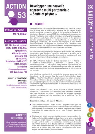 Axe5◆Objectif16◆Action53
155
action
53
porteur de l’action
partenaires associés
ASEPT, DRAAF
ARS, CRA, Conseil régional,
DREAL, DRAAF, ATMO, MSA,
AgroSup Dijon,
Ville de Besançon,
Université CHU
de Besançon,
Association COMET-AFCET,
IREPS, CESAER,
Laboratoire
Chronoenvironnement,
UFC Que choisir, FNE
objectif
opérationnel 16
Créer et animer des communautés
d’acteurs locaux et régionaux
et s’appuyer sur celles existantes
Sources de financement
envisagées
ASEPT / MSA,
DRAAF (financement Ecophyto
sur la communication)
Développer une nouvelle
approche multi partenariale
« Santé et phytos »
■	Contexte
La problématique des produits phytopharmaceutiques prend de plus en
plus de place dans le débat public, alimenté par des médias de plus
en plus nombreux à relater les effets de ces produits sur la santé des
populations. Depuis les années 1980, les enquêtes épidémiologiques ont
évoqué l’implication des produits chimiques et phytopharmaceutiques
dans plusieurs pathologies chez les consommateurs et les personnes
exposées professionnellement à ces substances, en particulier des
pathologies cancéreuses, des maladies neurologiques et des troubles
de la reproduction. Ces enquêtes ont également attiré l’attention sur les
effets éventuels d’une exposition même à faible intensité lors de périodes
sensibles du développement (in utero et pendant l’enfance).
Les principales recommandations soulignent la nécessité d’une meilleure
connaissance des données d’exposition anciennes et actuelles de la
population professionnelle exposée directement ou indirectement, ainsi
que les consommateurs de produits agro-alimentaires.
En MSA, différentes études (« Quelles protections ? », « Arsenic »,
« Leucémie à tricholeucocyte », « Parkinson », « Agrican », etc.) et
différents dispositifs (« Certi-phyto », « Phyt’attitude » par exemple) ont
déjà été déployés auprès des professionnels agricoles sans que les effets
mesurables aient pu être quantifiés en termes de santé ou d’utilisation de
ces produits.
Une volonté de travailler et de co-construire un projet autour de cette
thématique a été exprimée lors du conseil d’administration d’avril
2016 de l’ASEPT. L’objectif serait de développer une action concernant
l’impact de l’utilisation des produits phytopharmaceutiques sur la santé
par une approche pluridisciplinaire, ce qui répondrait non seulement à
une demande législative (plan Écophyto) et européenne, mais aussi à une
demande sociétale.
Suite à cette demande, l’ASEPT a mis en place un premier comité de
pilotage le 23 septembre 2016 réunissant des partenaires travaillant
dans des domaines très divers : recherche en sciences humaines,
médicale, écologique, agricole, surveillance de la qualité de l’air, des
administrations…
Ce comité de pilotage a fait ressortir 2 besoins :
◆	Créer un réseau innovant « Phytos et santé » de partenaires n’ayant pas
	 l’opportunité de se rencontrer dans d’autres instances, dont les objectifs
	 sont le partage d’informations et la mise en cohérence des différents
	 programmes au niveau régional (PRSE, plan Écophyto, agriculture
	 biologique…).
◆	Développer un projet commun pluridisciplinaire, sans reproduire les
	 études sur l’impact des produits phytosanitaires sur la santé qui sont déjà
	 nombreuses dans la littérature scientifique. L’idée originale est d’aborder
	 le sujet « santé et phytos », via les sciences humaines puis de coupler
	 les données obtenues avec d’autres données scientifiques existantes
	 ou des travaux de terrain réalisés par d’autres équipes, sur un périmètre
	 défini par le comité, avec pour objectif une communication mieux
	 adaptée vers les différents publics concernés.
 