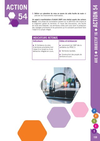 Axe5◆Objectif16◆Action54
159
action
54
3.	Définir un calendrier de mise en œuvre de cette feuille de route et
	 préciser les financements mobilisables.
Un appel à manifestation d’intérêt (AAP) sera réalisé auprès des acteurs
locaux. Une phase de concertation portera sur la définition des enjeux et
le diagnostic global du territoire. A l’issue des discussions, une feuille
de route sera élaborée. Les territoires cibles sont ceux dont la protection
des captages prioritaires et les pollutions qu’ils subissent pourraient faire
l’objet d’un projet intégré.
Indicateurs retenus
Indicateurs
●	 à l’échéance du plan,
4 territoires prioritaires font
l’objet d’un projet ou d’une
démarche intégrée en cours.
Cibles et échéancier
●	 Lancement de l’AAP dès la
validation du PRSE 3.
●	 Territoires lauréats.
●	 Construction des projets de
territoire et suivi.
 