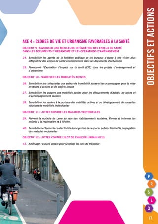 Objectifsetactions
17
Axe 4 : Cadres de vie et urbanisme favorables à la santé
Objectif 9 : Favoriser une meilleure intégration des enjeux de santé
dans les documents d’urbanisme et les opérations d’aménagement
34.	 Sensibiliser les agents de la fonction publique et les bureaux d’étude à une vision plus
	 intégratrice des enjeux de santé environnement dans les documents d’urbanisme
35.	Promouvoir l’évaluation d’impact sur la santé (EIS) dans les projets d’aménagement et
	d’urbanisme
Objectif 10 : Favoriser les mobilités actives
36.	 Sensibiliser les collectivités aux enjeux de la mobilité active et les accompagner pour la mise
	 en œuvre d’actions et de projets locaux
37.	 Sensibiliser les usagers aux mobilités actives pour les déplacements d’achats, de loisirs et
	 d’accompagnement scolaire
38.	 Sensibiliser les seniors à la pratique des mobilités actives et au développement de nouvelles
	 solutions de mobilités individuelles
Objectif 11 : Lutter contre les maladies vectorielles
39.	 Prévenir la maladie de Lyme au sein des établissements scolaires. Former et informer les
	 enfants à la reconnaitre et à l’éviter
40.	 Sensibiliser et former les collectivités à une gestion des espaces publics limitant la propagation
	 des maladies vectorielles
Objectif 12 : Lutter contre l’Ilot de chaleur urbain (ICU)
41.	 Aménager l’espace urbain pour favoriser les îlots de fraîcheur
 