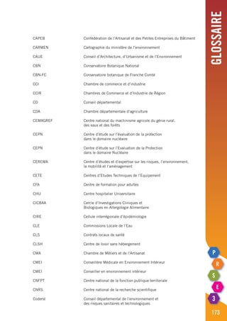 Glossaire
173
CAPEB	 Confédération de l’Artisanat et des Petites Entreprises du Bâtiment
CARMEN	 Cartographie du ministère de l’environnement
CAUE	 Conseil d’Architecture, d’Urbanisme et de l’Environnement
CBN	 Conservatoire Botanique National
CBN-FC	 Conservatoire botanique de Franche Comté
CCI	 Chambre de commerce et d’industrie
CCIR	 Chambres de Commerce et d’Industrie de Région
CD	 Conseil départemental
CDA	 Chambre départementale d’agriculture
CEMAGREF	 Centre national du machinisme agricole du génie rural,
	 des eaux et des forêts
CEPN	 Centre d’étude sur l’évaluation de la protection
	 dans le domaine nucléaire
CEPN	 Centre d’étude sur l’Evaluation de la Protection
	 dans le domaine Nucléaire
CEREMA	 Centre d’études et d’expertise sur les risques, l’environnement,
	 la mobilité et l’aménagement
CETE	 Centres d’Etudes Techniques de l’Equipement
CFA	 Centre de formation pour adultes
CHU 	 Centre hospitalier Universitaire
CICBAA	 Cercle d’Investigations Cliniques et
	 Biologiques en Allergologie Alimentaire
CIRE	 Cellule interrégionale d’épidémiologie
CLE	 Commissions Locale de l’Eau
CLS	 Contrats locaux de santé
CLSH	 Centre de loisir sans hébergement
CMA	 Chambre de Métiers et de l’Artisanat
CMEI	 Conseillère Médicale en Environnement Intérieur
CMEI 	 Conseiller en environnement intérieur
CNFPT	 Centre national de la fonction publique territoriale
CNRS	 Centre national de la recherche scientifique
Coderst	 Conseil départemental de l’environnement et
	 des risques sanitaires et technologiques
 