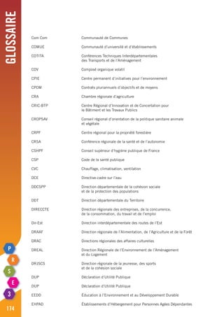 Glossaire
174
Com Com	 Communauté de Communes
COMUE	 Communauté d’université et d’établissements
COTITA	 Conférences Techniques Interdépartementales
	 des Transports et de l’Aménagement
COV	 Composé organique volatil
CPIE	 Centre permanent d’initiatives pour l’environnement
CPOM	 Contrats pluriannuels d’objectifs et de moyens
CRA	 Chambre régionale d’agriculture
CRIC-BTP	 Centre Régional d’Innovation et de Concertation pour
	 le Bâtiment et les Travaux Publics
CROPSAV	 Conseil régional d’orientation de la politique sanitaire animale
	 et végétale
CRPF	 Centre régional pour la propriété forestière
CRSA	 Conférence régionale de la santé et de l’autonomie
CSHPF	 Conseil supérieur d’hygiène publique de France
CSP	 Code de la santé publique
CVC	 Chauffage, climatisation, ventilation
DCE	 Directive-cadre sur l’eau
DDCSPP	 Direction départementale de la cohésion sociale
	 et de la protection des populations
DDT	 Direction départementale du Territoire
DIRECCTE	 Direction régionale des entreprises, de la concurrence,
	 de la consommation, du travail et de l’emploi
Dir-Est	 Direction interdépartementale des routes de l’Est
DRAAF	 Direction régionale de l’Alimentation, de l’Agriculture et de la Forêt
DRAC	 Directions régionales des affaires culturelles
DREAL	 Direction Régionale de l’Environnement de l’Aménagement
	 et du Logement
DRJSCS	 Direction régionale de la jeunesse, des sports
	 et de la cohésion sociale
DUP	 Déclaration d’Utilité Publique
DUP	 Déclaration d’Utilité Publique
EEDD	 Éducation à l’Environnement et au Développement Durable
EHPAD	 Établissements d’Hébergement pour Personnes Agées Dépendantes
 