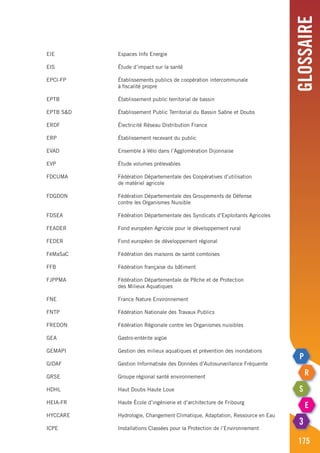 Glossaire
175
EIE	 Espaces Info Energie
EIS	 Étude d’impact sur la santé
EPCI-FP	 Établissements publics de coopération intercommunale
	 à fiscalité propre
EPTB	 Établissement public territorial de bassin
EPTB S&D	 Établissement Public Territorial du Bassin Saône et Doubs
ERDF	 Électricité Réseau Distribution France
ERP	 Établissement recevant du public
EVAD	 Ensemble à Vélo dans l’Agglomération Dijonnaise
EVP	 Étude volumes prélevables
FDCUMA	 Fédération Départementale des Coopératives d’utilisation
	 de matériel agricole
FDGDON 	 Fédération Départementale des Groupements de Défense
	 contre les Organismes Nuisible
FDSEA	 Fédération Départementale des Syndicats d’Exploitants Agricoles
FEADER	 Fond européen Agricole pour le développement rural
FEDER	 Fond européen de développement régional
FéMaSaC	 Fédération des maisons de santé comtoises
FFB	 Fédération française du bâtiment
FJPPMA	 Fédération Départementale de Pêche et de Protection
	 des Milieux Aquatiques
FNE	 France Nature Environnement
FNTP	 Fédération Nationale des Travaux Publics
FREDON	 Fédération Régionale contre les Organismes nuisibles
GEA	 Gastro-entérite aigüe
GEMAPI	 Gestion des milieux aquatiques et prévention des inondations
GIDAF	 Gestion Informatisée des Données d’Autosurveillance Fréquente
GRSE	 Groupe régional santé environnement
HDHL	 Haut Doubs Haute Loue
HEIA-FR	 Haute École d’ingénierie et d’architecture de Fribourg
HYCCARE	 Hydrologie, Changement Climatique, Adaptation, Ressource en Eau
ICPE	 Installations Classées pour la Protection de l’Environnement
 