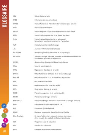 Glossaire
176
ICU	 Ilot de chaleur urbain
INCO	 Information des consommateurs
INPES	 Institut National de Prévention et d’Education pour la Santé
InVS	 Institut de veille sanitaire
IREPS	 Institut Régional d’Education et de Promotion de la Santé
IRSN	 Institut de Radioprotection et de Sûreté Nucléaire
Irstea 	 Institut national de recherche en sciences et
	 technologies pour l’environnement et l’agriculture
IUT	 Institut universitaire de technologie
JIE	 Journée d’information et d’échanges
Loi NOTRe	 Nouvelle organisation territoriale de la République
MEDIECO 	 Société d’écologie médicale, pionnière en santé environnementale,
	 tournée vers le conseil et la formation.
MISEN	 Missions Inter-Services de l’Eau et de la Nature
MSA	 Sécurité sociale agricole
OMS	 Organisation Mondiale de la Santé
ONCFS	 Office National de la Chasse et de la Faune Sauvage
ONEMA	 Office National de l’Eau et des Milieux Aquatiques
ONF	 Office national des forêts
OPCA	 Organisme paritaire collecteur agréé
ORS	 Observatoire régional de la santé
PAGD	 Plan d’aménagement et de gestion durable
PCAET	 Plan climat air énergie territorial
PCET/PCEAT	 Plan Climat Energie Territorial / Plan Climat Air Energie Territorial
PGRE	 Plan de Gestion de la Ressource en Eau
PIG	 Programme d’intérêt général
OPAH	 Opération programmée d’amélioration de l’habitat
Plan Ecophyto	 Ce plan d’action vise à réduire le recours, les risques
	 et les impacts des produits phytopharmaceutiques.
PLP	 Programme local de prévention
PLU	 Plan Local d’Urbanisme
PLUI	 Plan local d’urbanisme intercommunal
 