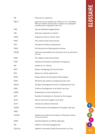 Glossaire
177
PM	 Particules en suspension
PM2,5	 particules dont le diamètre est inférieur à 2,5 micromètres,
	 PM pour matières particulaires en anglais et qui désignent
	 les particules en suspension dans l’air
PMA	 Pays de Montbéliard Agglomération
PMI	 Protection maternelle et infantile
PNNS	 Programme national nutrition santé
PNSE	 Plan national santé environnement
PPR	 Périmètre de Protection Rapprochée
PRDA	 Plan Recherche et Développement Amiante
PRPDE	 Personnes responsables de la production et de la distribution
	 de l’eau
PRSE	 Plan régional santé environnement
PTRE	 Plateforme Territoriale de Rénovation Energétique
QAI	 Qualité de l’air intérieur
RAFT	 Réseau d’Allergologie de Franche-Comté
RCO	 Réseau de contrôle opérationnel
RNSA	 Réseau National de Surveillance Aérobiologique
RSDE	 Recherche des substances dangereuses dans l’eau
SAFER	 Sociétés d’aménagement foncier et d’établissement rural
SAGE 	 Schéma d’Aménagement et de Gestion des Eaux
SAMR	 Staphylococcus aureus résistants à la
SATT	 Sociétés d’Accélération du Transfert de Technologies
SCHS	 Service communal d’hygiène et de santé
SCOT	 Schéma de cohérence territoriale
SDAGE	 Schéma directeur d’aménagement et de gestion des eaux
SAGE		
SFFERE	 Système de formation de formateurs à l’éducation relative
	 à l’environnement
SGAR	 Secrétariat général aux Affaires régionales
SIG	 Système d’information géographique
SISE-Eau	 Système d’Information Santé Environnement sur l’Eau
 