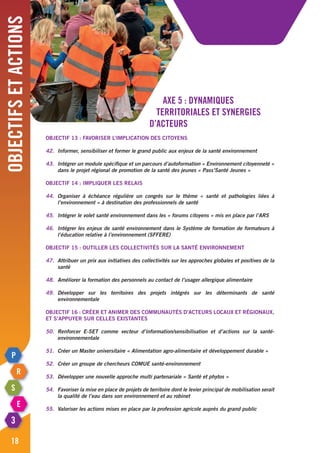 Axe 5 : Dynamiques
territoriales et synergies
d’acteurs
Objectif 13 : Favoriser l’implication des citoyens
42.	 Informer, sensibiliser et former le grand public aux enjeux de la santé environnement
43.	 Intégrer un module spécifique et un parcours d’autoformation « Environnement citoyenneté »
	 dans le projet régional de promotion de la santé des jeunes « Pass’Santé Jeunes »
Objectif 14 : impliquer les relais
44.	Organiser à échéance régulière un congrès sur le thème « santé et pathologies liées à
	 l’environnement » à destination des professionnels de santé
45.	 Intégrer le volet santé environnement dans les « forums citoyens » mis en place par l’ARS
46.	 Intégrer les enjeux de santé environnement dans le Système de formation de formateurs à
	 l’éducation relative à l’environnement (SFFERE)
Objectif 15 : Outiller les collectivités sur la santé environnement	
47.	 Attribuer un prix aux initiatives des collectivités sur les approches globales et positives de la
	santé
48.	 Améliorer la formation des personnels au contact de l’usager allergique alimentaire
49.	Développer sur les territoires des projets intégrés sur les déterminants de santé
	environnementale
Objectif 16 : Créer et animer des communautés d’acteurs locaux et régionaux,
et s’appuyer sur celles existantes
50.	Renforcer e-SET comme vecteur d’information/sensibilisation et d’actions sur la santé-
	environnementale
51.	 Créer un Master universitaire « Alimentation agro-alimentaire et développement durable »
52.	 Créer un groupe de chercheurs COMUE santé-environnement
53.	 Développer une nouvelle approche multi partenariale « Santé et phytos »
54.	 Favoriser la mise en place de projets de territoire dont le levier principal de mobilisation serait
	 la qualité de l’eau dans son environnement et au robinet
55.	 Valoriser les actions mises en place par la profession agricole auprès du grand public
Objectifsetactions
18
 