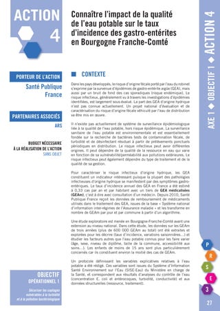 porteur de l’action
partenaires associés
Axe1◆Objectif1◆Action4
■	Contexte
Dans les pays développés, le risque d’origine fécale porté par l’eau du robinet
s’exprime par la survenue d’épidémies de gastro-entérite aigüe (GEA), mais
aussi par un bruit de fond des cas sporadiques (risque endémique). Le
risque infectieux, généralement vu à travers les investigations d’épidémies
identifiées, est largement sous-évalué. La part des GEA d’origine hydrique
n’est pas connue actuellement. Un projet national d’évaluation et de
caractérisation du risque d’origine fécale véhiculé par l’eau de distribution
va être mis en œuvre.
Il n’existe pas actuellement de système de surveillance épidémiologique
liée à la qualité de l’eau potable, hors risque épidémique. La surveillance
sanitaire de l’eau potable est environnementale et est essentiellement
fondée sur la recherche de bactéries tests de contamination fécale, de
turbidité et de désinfectant résiduel à partir de prélèvements ponctuels
périodiques en distribution. Le risque infectieux peut avoir différentes
origines. Il peut dépendre de la qualité de la ressource en eau qui varie
en fonction de sa vulnérabilité/perméabilité aux pollutions extérieures. Le
risque infectieux peut également dépendre du type de traitement et de la
qualité de sa gestion.
Pour caractériser le risque infectieux d’origine hydrique, les GEA
constituent un indicateur intéressant puisque la plupart des pathologies
infectieuses d’origine hydrique se manifestent par des symptômes gastro-
entériques. Le taux d’incidence annuel des GEA en France a été estimé
à 0,33 cas par an et par habitant avec un tiers de GEA médicalisées
(GEAm), c’est à dire avec consultation d’un médecin. Depuis 2010, Santé
Publique France reçoit les données de remboursement de médicaments
utilisés dans le traitement des GEA, issues de la base « Système national
d’information inter-régimes de l’Assurance maladie » et les transforme en
nombre de GEAm par jour et par commune à partir d’un algorithme.
Une étude exploratoire est menée en Bourgogne-Franche-Comté avant une
extension au niveau national. Dans cette étude, les données sur les GEAm
de trois années (plus de 600 000 GEAm au total) ont été extraites et
explorées pour les décrire (taux d’incidence, variations saisonnières…) et
étudier les facteurs autres que l’eau potable connus pour les faire varier
(âge, sexe, niveau de diplôme, taille de la commune, accessibilité aux
soins…). Les enfants de moins de 15 ans sont plus particulièrement
concernés car ils constituent environ la moitié des cas de GEAm.
Un protocole définissant les variables explicatives relatives à l’eau
potable a été rédigé. Ces variables sont issues du Système d’Information
Santé Environnement sur l’Eau (SISE-Eau) du Ministère en charge de
la Santé, et correspondent aux résultats d’analyses du contrôle de l’eau
(concentration E. coli et entérocoques, turbidité, conductivité) et aux
données structurelles (ressource, traitement).
Connaître l’impact de la qualité
de l’eau potable sur le taux
d’incidence des gastro-entérites
en Bourgogne Franche-Comté
Santé Publique
France
ARS
27
Budget nécessaire
à la réalisation de l’action
Sans objet
action
4
objectif
opérationnel 1
Sécuriser les captages
vulnérables à la turbidité
et à la pollution bactériologique
 