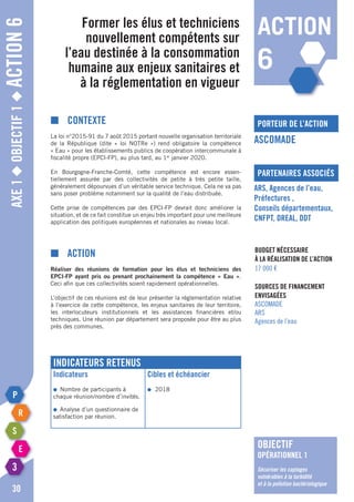 Axe1◆Objectif1◆Action6
30
Former les élus et techniciens
nouvellement compétents sur
l’eau destinée à la consommation
humaine aux enjeux sanitaires et
à la réglementation en vigueur
porteur de l’action
partenaires associés
ASCOMADE
ARS, Agences de l’eau,
Préfectures ,
Conseils départementaux,
CNFPT, DREAL, DDT
Budget nécessaire
à la réalisation de l’action
17 000 €
Sources de financement
envisagées
ASCOMADE
ARS
Agences de l’eau
■	Contexte
La loi n°2015-91 du 7 août 2015 portant nouvelle organisation territoriale
de la République (dite « loi NOTRe ») rend obligatoire la compétence
« Eau » pour les établissements publics de coopération intercommunale à
fiscalité propre (EPCI-FP), au plus tard, au 1er
janvier 2020.
En Bourgogne-Franche-Comté, cette compétence est encore essen-
tiellement assurée par des collectivités de petite à très petite taille,
généralement dépourvues d’un véritable service technique. Cela ne va pas
sans poser problème notamment sur la qualité de l’eau distribuée.
Cette prise de compétences par des EPCI-FP devrait donc améliorer la
situation, et de ce fait constitue un enjeu très important pour une meilleure
application des politiques européennes et nationales au niveau local.
■	Action
Réaliser des réunions de formation pour les élus et techniciens des
EPCI-FP ayant pris ou prenant prochainement la compétence « Eau ».
Ceci afin que ces collectivités soient rapidement opérationnelles.
L’objectif de ces réunions est de leur présenter la réglementation relative
à l’exercice de cette compétence, les enjeux sanitaires de leur territoire,
les interlocuteurs institutionnels et les assistances financières et/ou
techniques. Une réunion par département sera proposée pour être au plus
près des communes.
Indicateurs retenus
Indicateurs
●	 Nombre de participants à
chaque réunion/nombre d’invités.
●	 Analyse d’un questionnaire de
satisfaction par réunion.
Cibles et échéancier
●	2018
action
6
objectif
opérationnel 1
Sécuriser les captages
vulnérables à la turbidité
et à la pollution bactériologique
 