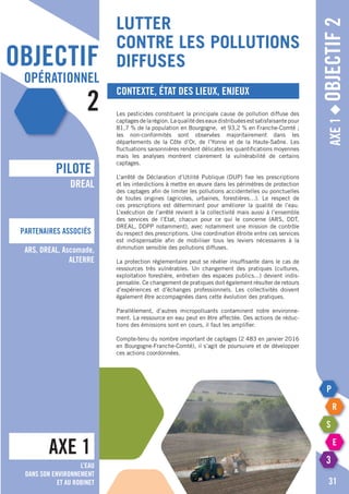 objectif
opérationnel
2
lutter
contre les pollutions
diffuses
Axe1◆Objectif2
Contexte, état des lieux, enjeux
Les pesticides constituent la principale cause de pollution diffuse des
captagesdelarégion.Laqualitédeseauxdistribuéesestsatisfaisantepour
81,7 % de la population en Bourgogne, et 93,2 % en Franche-Comté ;
les non-conformités sont observées majoritairement dans les
départements de la Côte d’Or, de l’Yonne et de la Haute-Saône. Les
fluctuations saisonnières rendent délicates les quantifications moyennes
mais les analyses montrent clairement la vulnérabilité de certains
captages.
L’arrêté de Déclaration d’Utilité Publique (DUP) fixe les prescriptions
et les interdictions à mettre en œuvre dans les périmètres de protection
des captages afin de limiter les pollutions accidentelles ou ponctuelles
de toutes origines (agricoles, urbaines, forestières…). Le respect de
ces prescriptions est déterminant pour améliorer la qualité de l’eau.
L’exécution de l’arrêté revient à la collectivité mais aussi à l’ensemble
des services de l’Etat, chacun pour ce qui le concerne (ARS, DDT,
DREAL, DDPP notamment), avec notamment une mission de contrôle
du respect des prescriptions. Une coordination étroite entre ces services
est indispensable afin de mobiliser tous les leviers nécessaires à la
diminution sensible des pollutions diffuses.
La protection réglementaire peut se révéler insuffisante dans le cas de
ressources très vulnérables. Un changement des pratiques (cultures,
exploitation forestière, entretien des espaces publics...) devient indis-
pensable. Ce changement de pratiques doit également résulter de retours
d’expériences et d’échanges professionnels. Les collectivités doivent
également être accompagnées dans cette évolution des pratiques.
Parallèlement, d’autres micropolluants contaminent notre environne-
ment. La ressource en eau peut en être affectée. Des actions de réduc-
tions des émissions sont en cours, il faut les amplifier.
Compte-tenu du nombre important de captages (2 483 en janvier 2016
en Bourgogne-Franche-Comté), il s’agit de poursuivre et de développer
ces actions coordonnées.
AXE 1
pILOTE
Partenaires associés
31
DREAL
ARS, DREAL, Ascomade,
Alterre
L’eau
dans son environnement
et au robinet
 