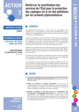 porteur de l’action
partenaires associés
Axe1◆Objectif2◆Action7
■	Contexte
En Bourgogne-Franche-Comté, en 2015, 16,5 % des réseaux d’eau
potable et 6 % de la population ont rencontré ponctuellement ou plus
durablement des dépassements des limites de qualité, sur les paramètres
chimiques ou bactériologiques.
L’arrêté de Déclaration d’Utilité Publique (DUP) fixe les prescriptions
et les interdictions à mettre en œuvre dans les périmètres de protection
des captages afin de limiter les pollutions accidentelles ou ponctuelles
de toutes origines (agricoles, urbaines, forestières…). Le respect de ces
prescriptions est déterminant pour améliorer la qualité de l’eau.
L’exécution de l’arrêté revient à la collectivité mais aussi à l’ensemble des
services de l’état, chacun pour ce qui le concerne (ARS, DDT, DREAL,
DDCSPP notamment), avec notamment une mission de contrôle du respect
des prescriptions.
Les solutions visant à améliorer la qualité de l’eau dans son environnement
sont complexes à mettre en œuvre et nécessitent pour plus d’efficacité
une implication de tous les services de l’Etat concernés.
La coordination des services de l’état en matière d’inspection s’est mise
en place depuis quelques années sous l’égide des Missions Inter-Services
de l’Eau et de la Nature (MISEN), avec, notamment, de plus en plus
d’interventions communes entre l’ARS et l’Office National de l’Eau et des
Milieux Aquatiques (ONEMA).
■	Action
◆	 Poursuivre et amplifier les actions coordonnées au niveau des directions
	 régionales (Santé, Agriculture, Environnement) en appui aux structures
	départementales.
◆	 Mettre en commun les données disponibles sur les eaux, la
	 vulnérabilité des milieux, les pratiques agricoles, les ventes de produits
	 et les résultats des contrôles, ceci afin de réaliser des analyses de
	 risque concertées et optimisées en vue des contrôles.
◆	 élaborer et partager un état des lieux de la contamination par
	 les pesticides en Bourgogne-Franche-Comté qui permettra de bâtir
	 conjointement des stratégies et priorités d’actions pour l’état.
	 En particulier, les recommandations agronomiques nécessaires aux
	 prescriptionsdanslesDUP,l’organisationdesactionsd’accompagnement
	 aux changements de pratiques.
Renforcer la coordination des
services de l’état pour la protection
des captages vis-à-vis des pollutions
par les produits phytosanitaires
DRAAF
Collectivités, DDT, MISEN,
ONEMA, ARS, DREAL
33
Budget nécessaire
à la réalisation de l’action
Sans objet
action
7
objectif
opérationnel 2
Lutter
contre les pollutions
diffuses
 