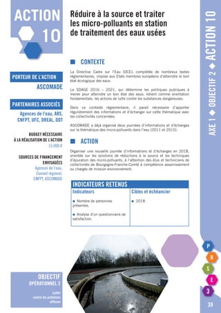 Axe1◆Objectif2◆Action10
39
action
10
porteur de l’action
partenaires associés
ASCOMADE
Agences de l’eau, ARS,
CNFPT, UFC, DREAL, DDT
Budget nécessaire
à la réalisation de l’action
15 000 €
Sources de financement
envisagées
Agences de l’eau,
Conseil régional,
CNFPT, ASCOMADE
objectif
opérationnel 2
Lutter
contre les pollutions
diffuses
Réduire à la source et traiter
les micro-polluants en station
de traitement des eaux usées
■	Contexte
La Directive Cadre sur l’Eau (DCE), complétée de nombreux textes
réglementaires, impose aux Etats membres européens d’atteindre le bon
état écologique des eaux.
Le SDAGE 2016 – 2021, qui détermine les politiques publiques à
mener pour atteindre un bon état des eaux, retient comme orientation
fondamentale, les actions de lutte contre les substances dangereuses.
Dans ce contexte réglementaire, il parait nécessaire d’apporter
régulièrement des informations et d’échanger sur cette thématique avec
les collectivités concernées.
ASCOMADE a déjà organisé deux journées d’informations et d’échanges
sur la thématique des micro-polluants dans l’eau (2011 et 2015).
■	Action
Organiser une nouvelle journée d’informations et d’échanges en 2018,
orientée sur les solutions de réductions à la source et les techniques
d’épuration des micro-polluants, à l’attention des élus et techniciens de
collectivités de Bourgogne-Franche-Comté à compétence assainissement
ou chargés de mission environnement.
Indicateurs retenus
Indicateurs
●	 Nombre de personnes
présentes.
●	 Analyse d’un questionnaire de
satisfaction.
Cibles et échéancier
●	2018
 