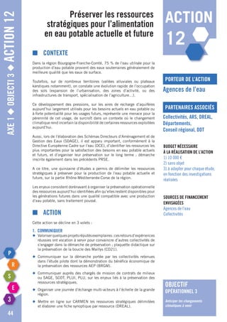 Axe1◆Objecti3◆Action12
44
Préserver les ressources
stratégiques pour l’alimentation
en eau potable actuelle et future
porteur de l’action
partenaires associés
Agences de l’eau
Collectivités, ARS, DREAL,
Départements,
Conseil régional, DDT
Budget nécessaire
à la réalisation de l’action
1) 10 000 €
2) sans objet
3) à adapter pour chaque étude,
en fonction des investigations
réalisées
Sources de financement
envisagées
Agences de l’eau
Collectivités
■	Contexte
Dans la région Bourgogne-Franche-Comté, 75 % de l’eau utilisée pour la
production d’eau potable provient des eaux souterraines généralement de
meilleure qualité que les eaux de surface.
Toutefois, sur de nombreux territoires (vallées alluviales ou plateaux
karstiques notamment), on constate une évolution rapide de l’occupation
des sols (expansion de l’urbanisation, des zones d’activité, ou des
infrastructures de transport, spécialisation de l’agriculture…).
Ce développement des pressions, sur les aires de recharge d’aquifères
aujourd’hui largement utilisés pour les besoins actuels en eau potable ou
à forte potentialité pour les usages futurs, représente une menace pour la
pérennité de cet usage, de surcroît dans un contexte où le changement
climatique rend incertain la disponibilité de certaines ressources exploitées
aujourd’hui.
Aussi, lors de l’élaboration des Schémas Directeurs d’Aménagement et de
Gestion des Eaux (SDAGE), il est apparu important, conformément à la
Directive Européenne Cadre sur l’eau (DCE), d’identifier les ressources les
plus importantes pour la satisfaction des besoins en eau potable actuels
et futurs, et d’organiser leur préservation sur le long terme ; démarche
inscrite également dans les précédents PRSE.
A ce titre, une quinzaine d’études a permis de délimiter les ressources
stratégiques à préserver pour la production de l’eau potable actuelle et
future, sur la partie Rhône-Méditerranée-Corse de la région.
Les enjeux consistent dorénavant à organiser la préservation opérationnelle
des ressources aujourd’hui identifiées afin qu’elles restent disponibles pour
les générations futures dans une qualité compatible avec une production
d’eau potable, sans traitement poussé.
■	Action
Cette action se décline en 3 volets :
1. Communiquer
◆	 Valoriserquelquesprojetsréputésexemplaires:cesretoursd’expériences
	 réussies ont vocation à servir pour convaincre d’autres collectivités de
	 s’engager dans la démarche de préservation ; plaquette didactique sur
	 la préservation de la boucle des Maillys (CD21).
◆	Communiquer sur la démarche portée par les collectivités retenues
	 dans l’étude pilote dont la démonstration du bénéfice économique de
	 la préservation des ressources AEP (BRGM).
◆	 Communiquer auprès des chargés de mission de contrats de milieux
	 ou SAGE, SCOT, PLUI, PLU, sur les enjeux liés à la préservation des
	 ressources stratégiques.
◆	 Organiser une journée d’échange multi-acteurs à l’échelle de la grande
	région.
◆	Mettre en ligne sur CARMEN les ressources stratégiques délimitées
	 et élaborer une fiche synoptique par ressource (DREAL).
objectif
opérationnel 3
Anticiper les changements
climatiques à venir
action
12
 