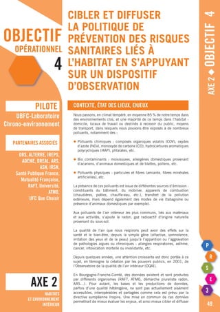 objectif
opérationnel
4
Axe2◆Objectif4
Contexte, état des lieux, enjeux
Nous passons, en climat tempéré, en moyenne 85 % de notre temps dans
des environnements clos, et une majorité de ce temps dans l’habitat :
domicile, locaux de travail ou destinés à recevoir du public, moyens
de transport, dans lesquels nous pouvons être exposés à de nombreux
polluants, notamment des :
◆	Polluants chimiques : composés organiques volatils (COV), oxydes
	 d’azote (NOx), monoxyde de carbone (CO), hydrocarbures aromatiques
	 polycycliques (HAP), phtalates, etc.
◆	Bio contaminants : moisissures, allergènes domestiques provenant
	 d‘acariens, d’animaux domestiques et de blattes, pollens, etc.
◆	Polluants physiques : particules et fibres (amiante, fibres minérales
	 artificielles), etc.
La présence de ces polluants est issue de différentes sources d’émission :
constituants du bâtiment, du mobilier, appareils de combustion
(chaudières, poêles, chauffe-eau, etc.), transfert de la pollution
extérieure, mais dépend également des modes de vie (tabagisme ou
présence d’animaux domestiques par exemple).
Aux polluants de l’air intérieur les plus communs, liés aux matériaux
et aux activités, s’ajoute le radon, gaz radioactif d’origine naturelle
provenant du sous-sol.
La qualité de l’air que nous respirons peut avoir des effets sur la
santé et le bien-être, depuis la simple gêne (olfactive, somnolence,
irritation des yeux et de la peau) jusqu’à l’apparition ou l’aggravation
de pathologies aigues ou chroniques : allergies respiratoires, asthme,
cancer, intoxication mortelle ou invalidante, etc.
Depuis quelques années, une attention croissante est donc portée à ce
sujet, en témoigne la création par les pouvoirs publics, en 2001, de
l’Observatoire de la qualité de l’air intérieur (OQAI).
En Bourgogne-Franche-Comté, des données existent et sont produites
par différents organismes (RAFT, ATMO, démarche pluraliste radon,
ARS…). Pour autant, les bases et les productions de données,
parfois d’une qualité hétérogène, ne sont pas actuellement aisément
accessibles, interopérables et partagées comme cela est prévu par la
directive européenne Inspire. Une mise en commun de ces données
permettrait de mieux évaluer les enjeux, et ainsi mieux cibler et diffuser
AXE 2
pILOTE
Partenaires associés
49
UBFC-Laboratoire
Chrono-environnement
ORS, ALTERRE, IREPS,
ADEME, DREAL, ARS,
ASN, IRSN,
Santé Publique France,
Mutualité Française,
RAFT, Université,
ATMO,
UFC Que Choisir
Habitats
et environnement
intérieur
Cibler et diffuser
la politique de
prévention des risques
sanitaires liés à
l’habitat en s’appuyant
sur un dispositif
d’observation
 