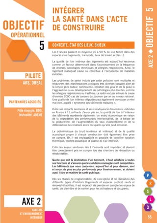 objectif
opérationnel
5
Intégrer
la santé dans l’acte
de construire
Axe2◆Objectif5
Contexte, état des lieux, enjeux
Les Français passent en moyenne 70 à 90 % de leur temps dans des
espaces clos (logements, transports, lieux de travail, écoles...).
La qualité de l’air intérieur des logements est aujourd’hui reconnue
comme un facteur déterminant dans l’accroissement de la fréquence
de diverses pathologies chroniques et allergies respiratoires. Ainsi, le
logement inadéquat cause ou contribue à l’occurrence de maladies
évitables.
Les problèmes de santé induits par cette pollution sont multiples et
recouvrent des manifestations cliniques très diverses pouvant aller de
la simple gêne (odeur, somnolence, irritation des yeux et de la peau) à
l’aggravation ou au développement de pathologies plus lourdes, comme
les allergies respiratoires ou l’asthme. Le radon est par ailleurs la cause
d’environ 2000 cas de cancers du poumon par an au niveau national.
Une qualité de l’air intérieur dégradée peut également provoquer un réel
mal-être, appelé « syndrome des bâtiments malsains ».
Outre ses impacts sanitaires et ses conséquences financières, estimées
en France à 19 milliards d’euros par an, la qualité de l’air à l’intérieur
des bâtiments représente également un enjeu économique en raison
de la dégradation des performances intellectuelles, de la baisse de
la productivité, de l’augmentation du taux d’absentéisme et de la
détérioration des relations entre occupants qu’elle peut entraîner.
La problématique du bruit (extérieur et intérieur) et de la qualité
acoustique propre à chaque construction doit également être prise
en compte. Or, il est envisageable et possible de concilier isolation
thermique, confort acoustique et qualité de l’air intérieur.
Enfin les enjeux sanitaires liés à l’amiante sont important et devront
être correctement pris en compte lors des chantiers de rénovation ou
réhabilitation.
Quelle que soit la destination d’un bâtiment, il faut satisfaire à toutes
ses fonctions et s’assurer que les solutions envisagées sont compatibles.
Les bâtiments que nous concevons, aujourd’hui et pour demain, sont
et seront de plus en plus performants pour l’environnement, et doivent
aussi l’être en matière de santé publique.
Dès les phases de programmation, de conception et de réalisation des
différents types d’habitats (logements et espaces publics) neufs et
rénovés/réhabilités, il est impératif de prendre en compte les enjeux de
santé, de bien-être et de confort pour les utilisateurs et occupants.
AXE 2
pILOTE
Partenaires associés
55
ARS, DREAL
Pôle énergie, BDD,
Mutualité, ADEME
Habitats
et environnement
intérieur
 