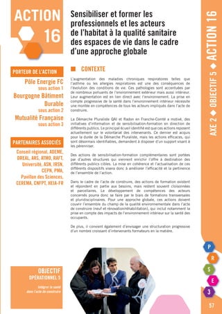 Axe2◆Objectif5◆Action16
57
action
16
porteur de l’action
partenaires associés
Pôle Energie FC
sous action 1
Bourgogne Bâtiment
Durable
sous action 2
Mutualité Française
sous action 3
Conseil régional, ADEME,
DREAL, ARS, ATMO, RAFT,
Université, ASN, IRSN,
CEPN, PMA,
Pavillon des Sciences,
CEREMA, CNFPT, HEIA-FR
objectif
opérationnel 5
Intégrer la santé
dans l’acte de construire
Sensibiliser et former les
professionnels et les acteurs
de l’habitat à la qualité sanitaire
des espaces de vie dans le cadre
d’une approche globale
■	Contexte
L’augmentation des maladies chroniques respiratoires telles que
l’asthme ou les allergies respiratoires est une des conséquences de
l’évolution des conditions de vie. Ces pathologies sont accentuées par
de nombreux polluants de l’environnement extérieur mais aussi intérieur.
Leur augmentation est en lien direct avec l’environnement. La prise en
compte progressive de la santé dans l’environnement intérieur nécessite
une montée en compétences de tous les acteurs impliqués dans l’acte de
construire.
La Démarche Pluraliste QAI et Radon en Franche-Comté a motivé, des
initiatives d’information et de sensibilisation-formation en direction de
différents publics. Le principal écueil identifié est que ces actions reposent
actuellement sur le volontariat des intervenants. Ce dernier est acquis
pour la durée de la Démarche Pluraliste, mais les actions efficaces, qui
sont désormais identifiables, demandent à disposer d’un support visant à
les pérenniser.
Des actions de sensibilisation-formation complémentaires sont portées
par d’autres structures qui viennent enrichir l’offre à destination des
différents publics cibles. La mise en cohérence et l’actualisation de ces
différents dispositifs visera donc à améliorer l’efficacité et la pertinence
de l’ensemble de l’action.
Dans le cadre de l’acte de construire, des actions de formation existent
et répondent en partie aux besoins, mais restent souvent cloisonnées
et parcellaires. Le développement de compétences des acteurs
concernés pourra donc se faire par le biais de formations transversales
et pluridisciplinaires. Pour une approche globale, ces actions doivent
couvrir l’ensemble du champ de la qualité environnementale dans l’acte
de construire (neuf et rénovation/réhabilitation), qui inclut notamment la
prise en compte des impacts de l’environnement intérieur sur la santé des
occupants.
De plus, il convient également d’envisager une structuration progressive
d’un nombre croissant d’intervenants formateurs en la matière.
 