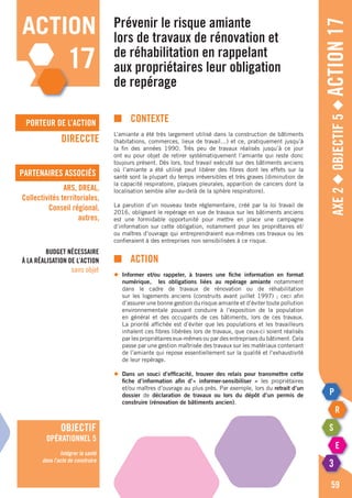 porteur de l’action
partenaires associés
Axe2◆Objectif5◆Action17
■	contexte
L’amiante a été très largement utilisé dans la construction de bâtiments
(habitations, commerces, lieux de travail…) et ce, pratiquement jusqu’à
la fin des années 1990. Très peu de travaux réalisés jusqu’à ce jour
ont eu pour objet de retirer systématiquement l’amiante qui reste donc
toujours présent. Dès lors, tout travail exécuté sur des bâtiments anciens
où l’amiante a été utilisé peut libérer des fibres dont les effets sur la
santé sont la plupart du temps irréversibles et très graves (diminution de
la capacité respiratoire, plaques pleurales, apparition de cancers dont la
localisation semble aller au-delà de la sphère respiratoire).
La parution d’un nouveau texte réglementaire, créé par la loi travail de
2016, obligeant le repérage en vue de travaux sur les bâtiments anciens
est une formidable opportunité pour mettre en place une campagne
d’information sur cette obligation, notamment pour les propriétaires et/
ou maîtres d’ouvrage qui entreprendraient eux-mêmes ces travaux ou les
confieraient à des entreprises non sensibilisées à ce risque.
■		action
◆	 Informer et/ou rappeler, à travers une fiche information en format
	 numérique, les obligations liées au repérage amiante notamment
	 dans le cadre de travaux de rénovation ou de réhabilitation
	 sur les logements anciens (construits avant juillet 1997) ; ceci afin
	 d’assurer une bonne gestion du risque amiante et d’éviter toute pollution
	 environnementale pouvant conduire à l’exposition de la population
	 en général et des occupants de ces bâtiments, lors de ces travaux.
	 La priorité affichée est d’éviter que les populations et les travailleurs
	 inhalent ces fibres libérées lors de travaux, que ceux-ci soient réalisés
	 par les propriétaires eux-mêmes ou par des entreprises du bâtiment. Cela
	 passe par une gestion maîtrisée des travaux sur les matériaux contenant
	 de l’amiante qui repose essentiellement sur la qualité et l’exhaustivité
	 de leur repérage.
◆	 Dans un souci d’efficacité, trouver des relais pour transmettre cette
	 fiche d’information afin d’« informer-sensibiliser » les propriétaires
	 et/ou maîtres d’ouvrage au plus près. Par exemple, lors du retrait d’un
	dossier de déclaration de travaux ou lors du dépôt d’un permis de
	 construire (rénovation de bâtiments ancien).
Prévenir le risque amiante
lors de travaux de rénovation et
de réhabilitation en rappelant
aux propriétaires leur obligation
de repérage
DIRECCTE
ARS, DREAL,
Collectivités territoriales,
Conseil régional,
autres,
Budget nécessaire
à la réalisation de l’action
sans objet
59
action
17
objectif
opérationnel 5
Intégrer la santé
dans l’acte de construire
 