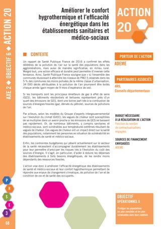 Axe2◆Objectif6◆Action20
68
porteur de l’action
partenaires associés
■	contexte
Un rapport de Santé Publique France de 2016 a confirmé les effets
délétères de la pollution de l’air sur la santé des populations dans les
agglomérations, mais aussi de manière significative, en milieu rural.
Malgré tout, une action efficace et durable peut permettre d’inverser cette
tendance. Ainsi, Santé Publique France souligne que « si l’ensemble des
communes réussissait à atteindre les niveaux de PM2.5 observés dans les
5 % des communes les moins polluées de la même classe d’urbanisation,
34 000 décès attribuables à la pollution de l’air pourraient être évités
chaque année (gain moyen de 9 mois d’espérance de vie).
Si les transports sont les principaux émetteurs de gaz à effet de serre
(GES), les bâtiments résidentiels et tertiaires représentent près d’un
quart des émissions de GES, dont une bonne part liée à la combustion de
sources d’énergies fossiles (gaz, dérivés du pétrole), sources de pollutions
de l’air.
Par ailleurs, selon les modèles du Groupe d’experts intergouvernemental
sur l’évolution du climat (GIEC), les vagues de chaleur sont susceptibles
de se multiplier dans un avenir proche si les émissions de GES ne baissent
pas rapidement. Or, de nombreux bâtiments, y compris sanitaires et
médico-sociaux, sont vulnérables aux températures extrêmes résultant de
vagues de chaleur. Ces vagues de chaleur ont un impact direct sur la santé
des populations, notamment les personnes en situation de vulnérabilité en
établissements de santé et médico-sociaux.
Enfin, les contraintes budgétaires qui pèsent actuellement sur le secteur
de la santé nécessitent d’accompagner durablement les établissements
pour leur permettre d’anticiper les risques liés à l’évolution du coût des
sources d’énergie. Il s’agit, en particulier, d’aider à réduire les dépenses
des établissements à forts besoins énergétiques, de les rendre moins
dépendants des ressources fossiles.
L’action vise donc à améliorer l’efficacité énergétique des établissements
de santé et médico-sociaux et leur confort hygrothermique permettant de
répondre aux enjeux de changement climatique, de pollution de l’air et de
condition de vie et de santé des occupants.
Améliorer le confort
hygrothermique et l’efficacité
énergétique dans les
établissements sanitaires et
médico-sociaux
ADEME
ARS,
Conseils départementaux
Budget nécessaire
à la réalisation de l’action
Fonction du nombre
de contractualisations
engagées
Sources de financement
envisagées
ADEME
objectif
opérationnel 6
Protéger les populations
les plus sensibles et les plus
vulnérables dans leurs habitats
action
20
 