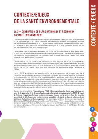 contexte/enjeux
7
Contexte/enjeux
de la santé environnementale
La 3ème
génération de plans nationaux et régionaux
en santé environnement
C’est à la suite de la conférence interministérielle de Londres en 1999, puis celle de Budapest en
2004, organisées par l’OMS, et en cohérence avec la stratégie en santé environnement élaborée
par la Commission européenne (SCALE), que le premier Plan National Santé Environnement 2004-
2008 (PNSE1), avait été adopté. Sa déclinaison en régions et sa mise à jour tous les cinq ans ont
été inscrites dans le code de la santé publique.
Le deuxième PNSE a ensuite été adopté en juin 2009. Il s’articulait autour de deux grands axes :
la réduction des expositions responsables de pathologies à fort impact sur la santé et la réduction
des inégalités environnementales, en cohérence avec d’autres plans (plan cancer, plan Santé
Travail et plan National Nutrition Santé).
Ces deux PNSE ont fait l’objet d’une déclinaison en Plan Régional (PRSE) en Bourgogne et en
Franche-Comté en tenant compte des orientations fixées par les plans nationaux et en les adaptant
aux situations régionales. Les PRSE 2 de Bourgogne et de Franche-Comté sont arrivés à échéance
fin 2015 et ont fait chacun l’objet d’un bilan disponible sur les sites internet de l’ARS et de la
DREAL.
Le 3ème
PNSE a été adopté en novembre 2014 par le gouvernement. Ce nouveau plan vise à
consolider les progrès déjà accomplis, mais aussi à proposer une nouvelle approche de la santé
environnementale, à la fois plus forte, plus positive et plus ancrée sur les territoires. Il développe
également de nouveaux concepts scientifiques et plus particulièrement celui d’exposome. La
notion d’exposome détermine les connaissances d’expositions qu’il est nécessaire de collecter
pour agir efficacement. Le PNSE3 s’inscrit dans les orientations de la transition écologique et de
la stratégie nationale de santé qui font de la prévention un axe majeur d’intervention avec une prise
en compte de l’ensemble des déterminants de santé.
Suivant ces orientations, l’élaboration du PRSE 3 Bourgogne-Franche-Comté s’est attachée, en
plus de la poursuite et de la consolidation des actions déjà engagées dans les PRSE 2 visant
à diminuer l’impact des facteurs environnementaux à risques sur la santé, à fixer des objectifs
permettant de développer des environnements favorables à la santé au travers notamment des
politiques d’urbanisme et d’aménagement. Elle a ainsi pour ambition de répondre au mieux à la
définition de l’OMS établie lors de la conférence d’Helsinki, en 1994 : « La santé environnementale
comprend les aspects de la santé humaine, y compris la qualité de la vie, qui sont déterminés par
les facteurs physiques, chimiques, biologiques, sociaux, psychosociaux et esthétiques de notre
environnement ».
 