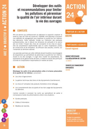 Axe2◆Objectif6◆Action24
76
action
24
porteur de l’action
partenaires associés
■	contexte
Afin de donner aux professionnels du bâtiment la capacité à replacer la
santé au cœur de l’acte de construire, l’ADEME s’est attachée à concevoir
une méthode de management pour améliorer la qualité de l’air intérieur
des bâtiments. Cette méthode, fondée sur l’évolution des pratiques
professionnelles, vise à réduire les émissions de polluants à la source
afin de limiter l’impact des choix de conception et de mise en œuvre.
Elle est actuellement expérimentée dans le cadre d’opérations pilotes
de construction et de rénovation. Sa diffusion sera assurée, à terme, sur
l’ensemble du territoire national.
Les avancées permises par cette méthode doivent toutefois s’accompagner
de dispositions qui permettront de pérenniser la qualité de l’air intérieur
durant la vie des ouvrages. Il s’agit donc d’aider les propriétaires, les
exploitants et les gestionnaires de biens, à mettre en œuvre des politiques
d’achats et d’exploitation responsables en matière de santé.
■	Action
Développer les outils et les préconisations utiles à la bonne préservation
de la qualité de l’air intérieur, concernant :
◆	 Les choix d’agencement.
◆	 La gestion technique des biens et des équipements (maintenance).
◆	 Le choix et l’utilisation des produits d’entretien et de nettoyage.
◆	 Les comportements des occupants et leur bon usage des équipements
	 du bâtiment.
L’action consiste à concevoir les outils qui permettront de porter à
connaissance toutes les préconisations utiles à ces situations :
◆	 Guides pratiques.
◆	 Vidéos d’information.
◆	 Modèles de marchés.
Développer des outils
et recommandations pour limiter
les pollutions et pérenniser
la qualité de l’air intérieur durant
la vie des ouvrages
ADEME
Conseil régional
Budget nécessaire
à la réalisation de l’action
15 000 €
Sources de financement
envisagées
ADEME
objectif
opérationnel 6
Protéger les populations
les plus sensibles et les plus
vulnérables dans leurs habitats
 