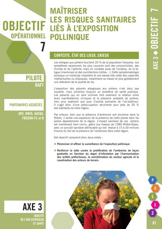 objectif
opérationnel
7
Axe3◆Objectif7
Contexte, état des lieux, enjeux
Les allergies aux pollens touchent 20 % de la population française. Les
symptômes saisonniers les plus courants sont des conjonctivites, des
rhinites et de l’asthme, mais on constate aussi de l’eczéma, de la fa-
tigue (insomnies) et des surinfections (otites…). Cette symptomatologie
provoque un handicap important et une baisse très nette des capacités
intellectuelles ou physiques, notamment au travail et plus globalement
une altération de la qualité de vie.
L’exposition des patients allergiques aux pollens n’est donc pas
nouvelle, mais constitue toujours un problème de santé publique.
Les patients qui en sont victimes font aisément la relation entre
leurs manifestations cliniques et la présence probable de pollens,
bien plus aisément que pour d’autres polluants de l’air-extérieur.
Il s’agit donc d’une préoccupation récurrente pour près de 20 %
des habitants de notre région.
Par ailleurs, bien que la présence d’ambroisie soit ancienne dans la
Nièvre, il existe une expansion de la présence de cette plante dans les
autres départements de la région. L’impact sanitaire de ces pollens
est maintenant bien connu, grâce aux travaux de l’ORS Rhône-Alpes,
avec un surcoût sanitaire attribuable qui est évalué à 15 à 20 millions
d’euros du fait de la présence de l’ambroisie dans cette région.
Cet objectif comprend donc deux volets :
◆	Pérenniser et affiner la surveillance de l’exposition pollinique.
◆	Renforcer la lutte contre la prolifération de l’ambroisie de façon
	 graduelle en fonction du degré d’infestation par l’harmonisation
	 des arrêtés préfectoraux, la sensibilisation du secteur agricole et la
	 coordination des acteurs de terrain.
AXE 3
pILOTE
Partenaires associés
81
RAFT
ARS, RNSA, AASQA,
FREDON Fc et B
Qualité
de l’air extérieur
et santé
Maîtriser
les risques sanitaires
liés à l’exposition
pollinique
 