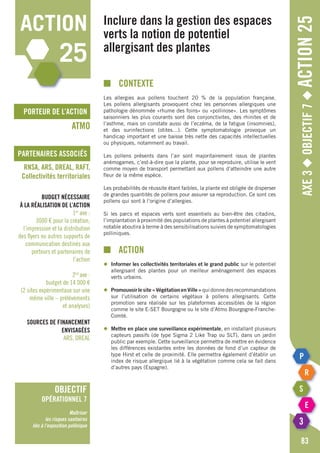 porteur de l’action
partenaires associés
Axe3◆Objectif7◆Action25
■	contexte
Les allergies aux pollens touchent 20 % de la population française.
Les pollens allergisants provoquent chez les personnes allergiques une
pathologie dénommée «rhume des foins» ou «pollinose». Les symptômes
saisonniers les plus courants sont des conjonctivites, des rhinites et de
l’asthme, mais on constate aussi de l’eczéma, de la fatigue (insomnies),
et des surinfections (otites…). Cette symptomatologie provoque un
handicap important et une baisse très nette des capacités intellectuelles
ou physiques, notamment au travail.
Les pollens présents dans l’air sont majoritairement issus de plantes
anémogames, c’est-à-dire que la plante, pour se reproduire, utilise le vent
comme moyen de transport permettant aux pollens d’atteindre une autre
fleur de la même espèce.
Les probabilités de réussite étant faibles, la plante est obligée de disperser
de grandes quantités de pollens pour assurer sa reproduction. Ce sont ces
pollens qui sont à l’origine d’allergies.
Si les parcs et espaces verts sont essentiels au bien-être des citadins,
l’implantation à proximité des populations de plantes à potentiel allergisant
notable aboutira à terme à des sensibilisations suivies de symptomatologies
polliniques.
■		action
◆	 Informer les collectivités territoriales et le grand public sur le potentiel
	 allergisant des plantes pour un meilleur aménagement des espaces
	 verts urbains.
◆	 Promouvoirlesite«VégétationenVille»quidonnedesrecommandations
	 sur l’utilisation de certains végétaux à pollens allergisants. Cette
	 promotion sera réalisée sur les plateformes accessibles de la région
	 comme le site E-SET Bourgogne ou le site d’Atmo Bourgogne-Franche-
	Comté.
◆	 Mettre en place une surveillance expérimentale, en installant plusieurs
	 capteurs passifs (de type Sigma 2 Like Trap ou SLT), dans un jardin
	 public par exemple. Cette surveillance permettra de mettre en évidence
	 les différences existantes entre les données de fond d’un capteur de
	 type Hirst et celle de proximité. Elle permettra également d’établir un
	 index de risque allergique lié à la végétation comme cela se fait dans
	 d’autres pays (Espagne).
Inclure dans la gestion des espaces
verts la notion de potentiel
allergisant des plantes
ATMO
RNSA, ARS, DREAL, RAFT,
Collectivités territoriales
Budget nécessaire
à la réalisation de l’action
1er
axe :
3000 € pour la création,
l’impression et la distribution
des flyers ou autres supports de
communication destinés aux
porteurs et partenaires de
l’action
2nd
axe :
budget de 14 000 €
(2 sites expérimentaux sur une
même ville – prélèvements
et analyses)
Sources de financement
envisagées
ARS, DREAL
83
action
25
objectif
opérationnel 7
Maîtriser
les risques sanitaires
liés à l’exposition pollinique
 