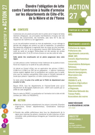 Axe3◆Objectif7◆Action27
86
étendre l’obligation de lutte
contre l’ambroisie à feuille d’armoise
sur les départements de Côte-d’Or,
de la Nièvre et de l’Yonne
porteur de l’action
partenaires associés
ARS
Préfecture de région,
Préfectures des
départements concernés,
DRAAF, DDT,
Conseils départementaux
concernés,
Conservatoires Botaniques
Nationaux,
Conservatoire Espaces
Naturels bourguignons,
Observatoire des
ambroisies,
FREDON FC et B,
Chambres d’Agriculture
Départementales
et Régionale,
Fédération Nationale des
Travaux Public,
Associations des maires
Budget nécessaire
à la réalisation de l’action
sans objet
■	Contexte
L’ambroisie est une plante annuelle dont le pollen est à l’origine de fortes
réactions allergiques. Les principales manifestations cliniques sont des
rhinites, des conjonctivites, des trachéites, avec dans 50 % des cas
l’apparition de l’asthme ou son aggravation.
Le pic de pollinisation survient au mois de septembre, ce qui rallonge la
période des allergies aux pollens sur août et septembre. La prévalence
des personnes allergiques a augmenté dans les zones les plus touchées,
atteignant 12 à 20 % de la population (source ORS Rhône-Alpes). Les
coûts de santé en ex-région Rhône-Alpes ont été estimés les années
précédentes entre 15 et 20 millions d’euros en sus des coûts de lutte.
Cette plante très envahissante est en pleine progression dans notre
région.
La lutte précoce contre l’ambroisie limite l’extension de la plante et donc
freine les impacts sur la santé et les coûts attendus.
Un décret en Conseil d’Etat, pris en application des articles L1338-1,
L338-4 et L1338-5 du CSP est en préparation : il définira l’ambroisie
comme espèce végétale dont la prolifération est nuisible pour la santé,
ainsi que les mesures susceptibles d’être prises à l’échelle nationale et
locale pour prévenir l’apparition, et lutter contre sa prolifération.
Ce texte prévoit la prise d’un arrêté par le Préfet de département pour
encadrer la lutte.
Depuis 2014, tous les départements en Franche-Comté ainsi qu’un
département de Bourgogne (Saône-et-Loire - 2007) sont couverts par un
arrêté de lutte obligatoire.
Dans le cadre du PRSE2, la coordination et l’animation de la lutte ont été
confiées par l’ARS à la FREDON FC.
■	action
◆	Mobiliser et rencontrer préalablement les acteurs concernés (Chambre
	d’agriculture, Conseil départementaux, Conservatoire botanique
	national).
◆	Prendre des arrêtés préfectoraux dans tous les départements de la
	 région pour mobiliser les acteurs, coordonner la lutte collective, et faire
	 considérer cette problématique émergente par l’ensemble des publics
	concernés.
action
27
objectif
opérationnel 7
Maîtriser
les risques sanitaires
liés à l’exposition pollinique
 
