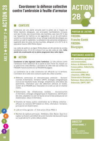 Axe3◆Objectif7◆Action28
88
Coordonner la défense collective
contre l’ambroisie à feuille d’armoise
porteur de l’action
partenaires associés
FREDON-
Franche-Comté
FREDON-
Bourgogne
ARS, Institutions agricoles et
environnementales,
Acteurs du Bâtiment et des
travaux publics, Collectivités,
Associations
environnementales et
citoyennes, ATMO, RNSA,
Conservatoire Botanique
Nationaux, Observatoire des
Ambroisies, CNFPT, RAFT
■	Contexte
L’ambroisie est une plante annuelle dont le pollen est à l’origine de
fortes réactions allergiques. Les principales manifestations cliniques
sont des rhinites, des conjonctivites, des trachéites, avec dans 50 % des
cas l’apparition de l’asthme ou son aggravation. Le pic de pollinisation
survient au mois de septembre, ce qui rallonge la période des allergies aux
pollens sur août et septembre. La prévalence des personnes allergiques a
augmenté dans les zones les plus touchées, atteignant 12 à 20 % de la
population (source ORS Rhône-Alpes).
Les coûts de santé en ex-région Rhône-Alpes ont été estimés les années
précédentes entre 15 et 20 millions € en sus des coûts de lutte. Cette
plante très envahissante est en pleine progression dans notre région.
■	Action
Coordonner la lutte régionale contre l’ambroisie. La lutte précoce contre
l’ambroisie limite l’extension de la plante et donc freine les impacts sur
la santé et les coûts attendus. L’animation de cette lutte est confiée à la
FREDON Franche-Comté et à la FREDON Bourgogne.
La coordination de la lutte conditionne son efficacité sur le territoire.
L’animation de la lutte est à conduire auprès des cibles suivantes :
◆	Référents communaux et intercommunaux ambroisie : réunions/
	 courriels d’information, formation CNFPT, échanges cartographiques
	 vis-à-vis de l’épiphytie locale, échange d’expériences, sollicitation des
	 ayant-droits, information pour des détections précoces et locales,
	 soutien de la FREDON pour l’évaluation et la lutte sur site en chantier
	mobile.
◆	Gestionnaires des infrastructures routières : réunion/courriels
	 d’information, échanges cartographiques et d’expérience, identification
	 des sites, adaptation du plan de fauche annuel et des pratiques de non
	 dissémination, retour d’information.
◆	Chantiers de travaux publics coordination de la défense collective :
	 diffusion du memento BTP élaboré en 2016, information / formation,
	 principe de non dissémination.
◆	Lutte en milieu agricole : cf. fiche action 29 du PRSE 3.
◆	Maintien de capteurs polliniques : Bletterans, Dole, Macon. Ajout d’un
	 capteur sur Auxerre permettant de suivre l’évolution des taux polliniques
	 sur la période de fin juillet à début octobre.
action
28
objectif
opérationnel 7
Maîtriser
les risques sanitaires
liés à l’exposition pollinique
 